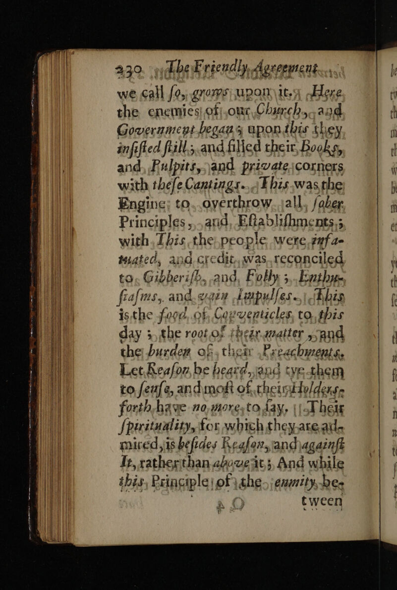 we cal [0 gnoms pon it.) Here the enemies!.of|,our,Church..and Goverumept.begas 4 upon Bice they infi ifted ftill.,.and filled their, Books, and, Pulpits,and private scorners ith thefe Cantings.... Fhis.was the Engine; to. overthrow. jall fober Principles, and, Eflablifhments.;, with, [his the, people were gafae inated, and credit, was.reconciled to, Gibberifb, and, Folly ;,.Fnthun. fra MSs, and. van a dotpulfes. Bhis isthe food, of, Coxventicles, to, this day 3,the root of thegraatter and the burdew of, their ,Preachyrents, Let,Reafon, be heard,and tye them to feufe, and most of theimtolders forth-have no,more,to day, Their fj sie a for which they.aread- mured,is befides Regfor, and jagainft It, rather'than above at, And while ibis Principle of ithe. enmity, be- tween : } ee