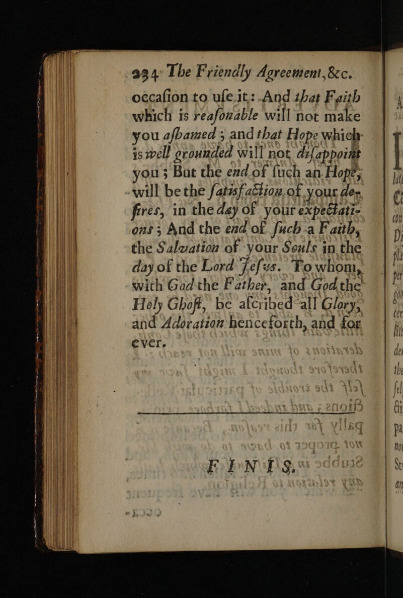 RE ee ee eee ee ee = occafion to ufe.it: And that Faith which is reafozable will not make you afbamed and that Hope which is well grounded will not difappoint fires, in the day of your expectati- ons; And the end of fuch-a Faith, the Salvation of your Souls in NS day of the Lord Fefus. Fo whom, with God the Father, and God the Holy Ghoft, be afcribed all Glory, and Adoration henceforth, and for ever.