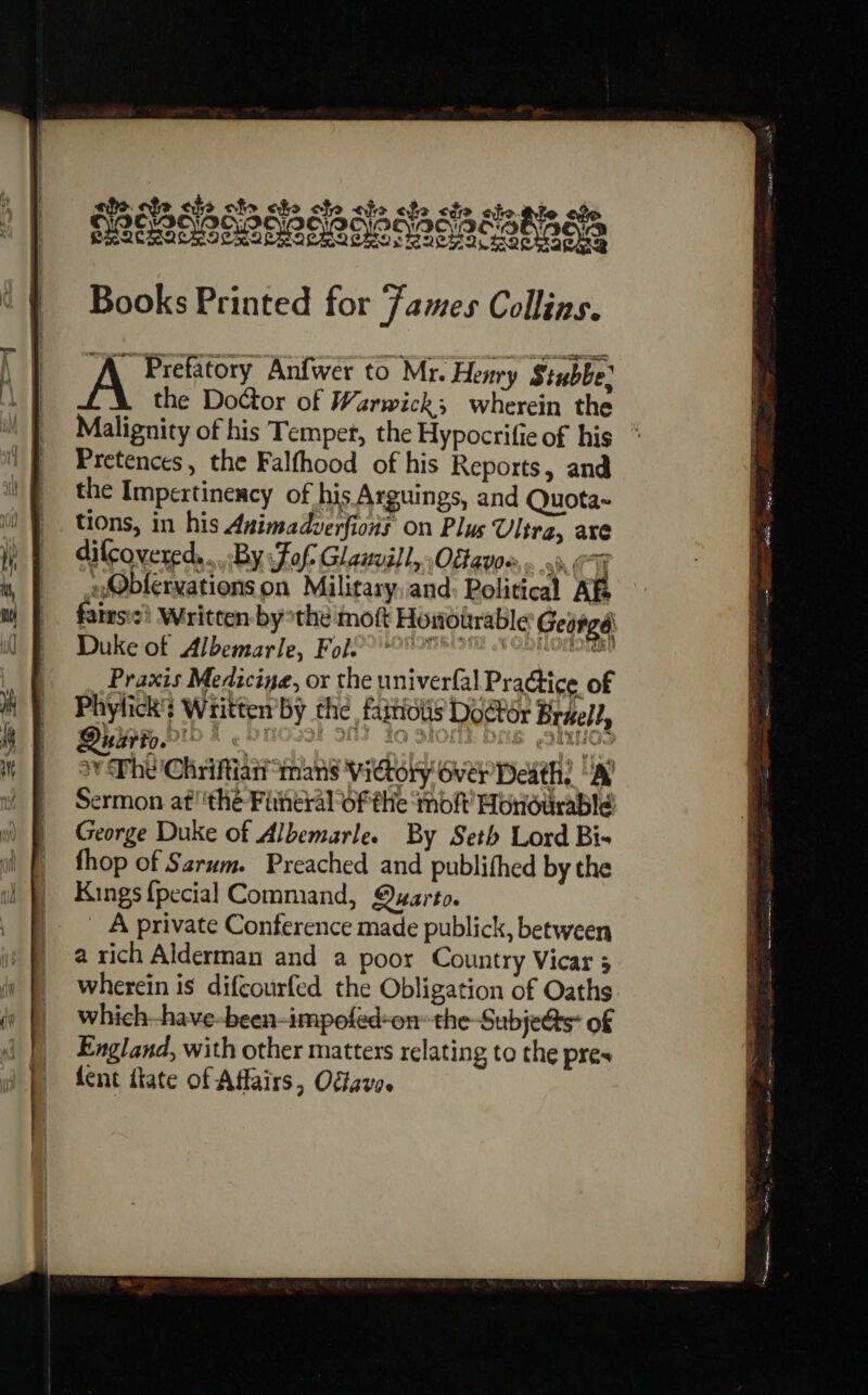 ahe ote eh ole ote ote ate ate sie ahe-ale obs LACWOAOHPQOQICOAAA REAR Ease ANA IEO Alene Nera: Books Printed for Fames Collins. A Prefatory Anfwer to Mr. Henry Stubbe. the Doctor of Warwick; wherein the Malignity of his Temper, the Hypocrifie of his Pretences, the Falfhood of his Reports, and the Impextinency of his Arguings, and Quota- tions, in his Animadverfions on Plus Ultra, are difcovered,...By Fofs Glaivill, Oftavoe,.. 0 _@bfervationson Military,and: Political AfB fates? Written bythe moft Honourable George Duke of Albemarle, Fol? 08 ore 6 Conon Praxis Medicine, or the univerfal Practice of Phylick's Written’by the. faitiotis Door Brael?, DulitoP' * Habel What ar oy Phe 'Chriftian “mans Victory over Death: “Al Sermon af ‘thé Fitheral of the ‘tof Hondtirable! George Duke of Albemarle. By Seth Lord Bis fhop of Sarum. Preached and publifhed by the Kings {pecial Command, Quarto. A private Conference made publick, between a rich Alderman and a poor Country Vicar 5 wherein is difcourfed the Obligation of Oaths which-have-been-impofed-on- the Subje@s- of England, with other matters relating to the pres fent fate of Affairs, Offavo.