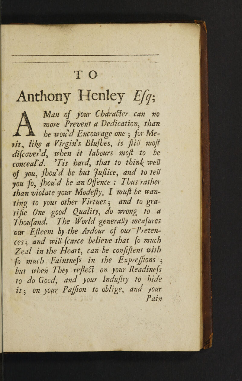- / Anthony Henley Efq-, A Man of your Char after can no more Prevent a Dedication, than he woud Encourage one 3 for Me¬ rit, like a Virgin's Blufhes, is ftiil moft difcoverd, when ft labours mofi to be conceal'd. 'Tis hardthat to think well of you, fhoud be but Jujlice, and to tell you fo, Jhoud be an Offence : Thus rather than violate your Modefty, I mufi be wan¬ ting to your other Virtues 3 and to gra- tifie One good Quality, do wrong to a Thoufand. The World generally meafures our Efteem by the Ardour of our Preten¬ ces-, and will fcarce believe that fo much Zeal in the Heart, can be confiftent with fo much Faintnef hi the Exj>reffions 3 but when They refleft on your Readinefs to do Good, and your Induflry to hide it 3 on your Paffion to oblige, and your Pain