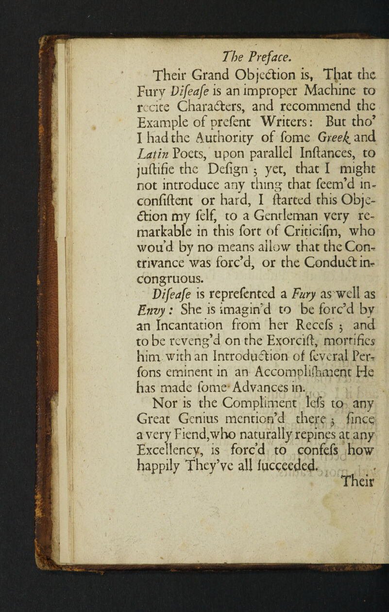 / ijf III hi The Preface. Their Grand Objection is, T|iat the Fury Difeafe is an improper Machine to recite Characters, and recommend the Example of prefent Writers: But tho’ I had the Authority of fome Greek, and Latin Poets, upon parallel Inftances, to juftifie the Defign 5 yet, that I might not introduce any tiling that feem’d in- confiftent or hard, I ftarted this Obje¬ ction my felf, to a Gentleman very re¬ markable in this fort of Criticifin, who wou’d by no means allow that the Con-, trivance was forc’d, or the ConduCt in¬ congruous. Difeafe is reprefented a Fury as well as Envy: She is imagin'd to be forc’d by an Incantation from her Recefs 5 and to be reveng’d on the Exorcift, mortifies him with an Introduction of feveral Peic fons eminent in an Accomplishment He has made fome-Advances in. Nor is the Compliment lefs to any Great Genius mention’d there $ fince a very Fiend,who naturally repines at any Excellency, is forc’d to confefs how happily They’ve all fucceeded. Their t