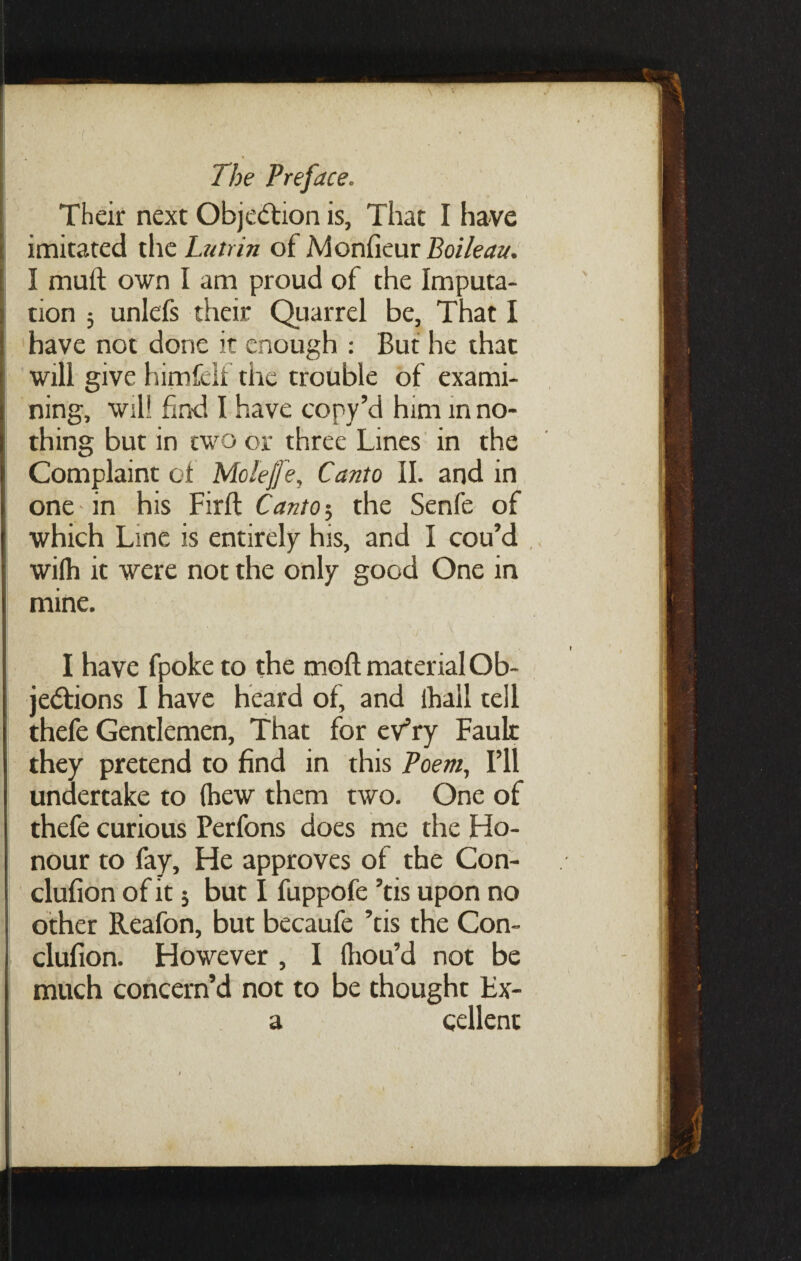 Their next Obje&ion is, That I have imitated the Lutrin of Monfieur Boileau. I mult own I am proud of the Imputa¬ tion 3 unlefs their Quarrel be. That I have not done it enough : But he that will give himfelf the trouble of exami¬ ning, wil! find I have copy’d him m no¬ thing but in two or three Lines in the Complaint of Mcleffe, Canto II. and in one in his Firft Canto5 the Senfe of which Line is entirely his, and I cou’d wilh it were not the only good One in mine. jj V. v I have fpoke to the moft material Ob- je&ions I have heard of, and lhall tell thefe Gentlemen, That for evTy Faulr they pretend to find in this Poem, I’ll undertake to (hew them two. One of thefe curious Perfons does me the Ho¬ nour to fay. He approves of the Con- clufion of it 3 but I fuppofe ’tis upon no other Reafon, but becaufe ’tis the Con- clufion. However , I (liou’d not be much concern’d not to be thought Fx- a qellent