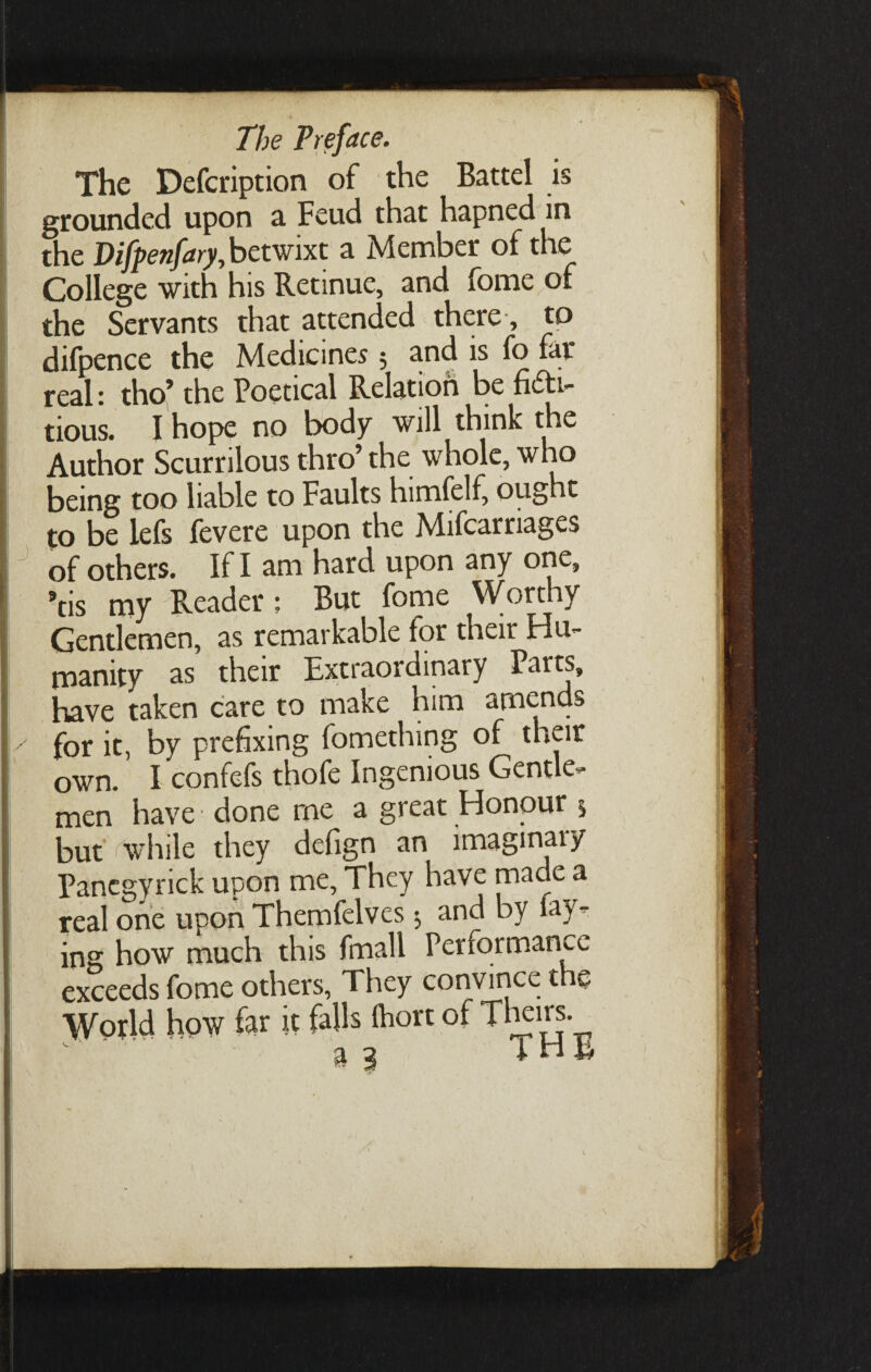 grounded upon a Feud that hapned in the Vifpenfary, betwixt a Member of the College with his Retinue, and fome of the Servants that attended there, to difpence the Medicines; and is fo far real- tho’ the Poetical Relation be fitf> Lous. I hope no body will think the Author Scurrilous thro’ the whole, who being too liable to Faults himfelf, ought to be lefs fevere upon the Mifcarriages of others. If I am hard upon any one, *tis my Reader; But fome Worthy Gentlemen, as remarkable for their Hu¬ manity as their Extraordinary Parts, have taken care to make him amends for it, by prefixing fomething of their own. I confefs thofe Ingenious Gentle¬ men have • done me a great Honour 5 but 'while they defign an lmagmaiy Pancgyrick upon me. They have made a real one upon Themfelves 5 and by fay¬ ing how much this fmall Performance exceeds fome others, They convince the World how far it falls Ihort of Theirs.