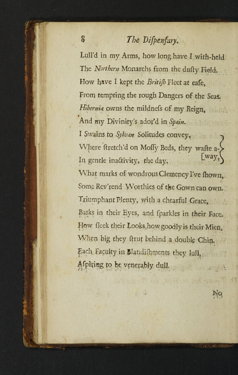 g 0 The Difp enfary, Lull’d in my Arms, how long have I with-held The Northern Monarchs from the dully Field. How have I kept the Britijh Fleet at eafe. From tempting the rough Dangers of the Seas. *' ' ^ _,9 Hibernia owns the mildnefs of my Reign, # ' And my Divinity’s ador’d in Spain. I Swains to. Sylvan Solitudes convey. Where llretch’d on Mofly Beds, they walle a- In gentle inaftivity, the day, Lwa7j What marks of wondrous Clemency I’ve fhown. Some Revrend Worthies of the Gown can own. t Triumphant Plenty, with a chearful Grace, Basks in their Eyes, and fparkles in their Face. How Heck their Looks,how goodly is their Mien, * •' i When big they ftrut behind a double Chin. ’ v Each Faculty in J&landifhments they lull, • w * 9 A fpiting to be venerably dull.