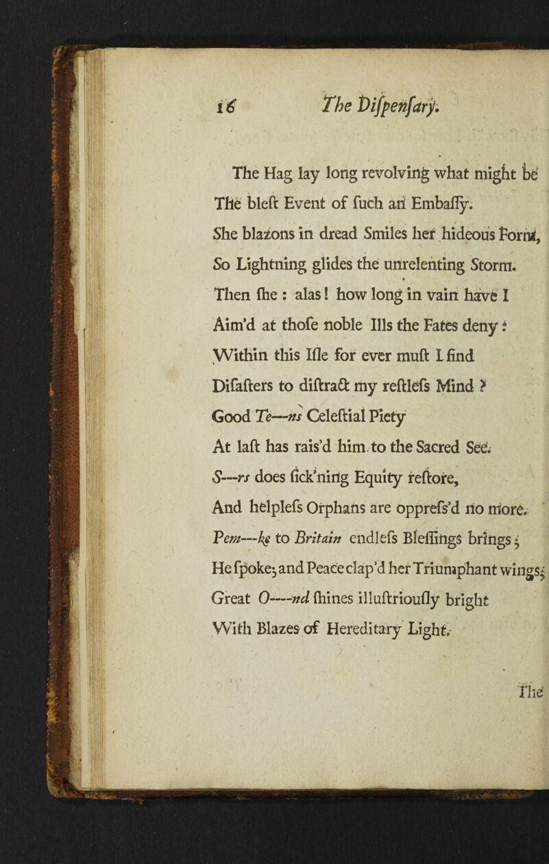 The Hag lay long revolving what might be' The bleft Event of fuch aii Embafly. She blazons in dread Smiles her hideous Form, So Lightning glides the unrelenting Storm, ♦ Then fhe : alas! how long in vain have I Aim’d at thofe noble Ills the Fates deny f Within this Ifle for ever muft I find Difafters to diftraft my reftlefs Mind ? Good Te—ns Celefiial Piety At laft has rais’d him to the Sacred See. S—rs does fick’ning Equity reftore. And helplefs Orphans are opprefs’d no more. Pern—ke to Britain endltfs BleffingS brings • He fpoke, and Peace clap’d her Triumphant wings* Great 0-—nd Ihines illuftrioufly bright With Blazes of Hereditary Light. , j The'