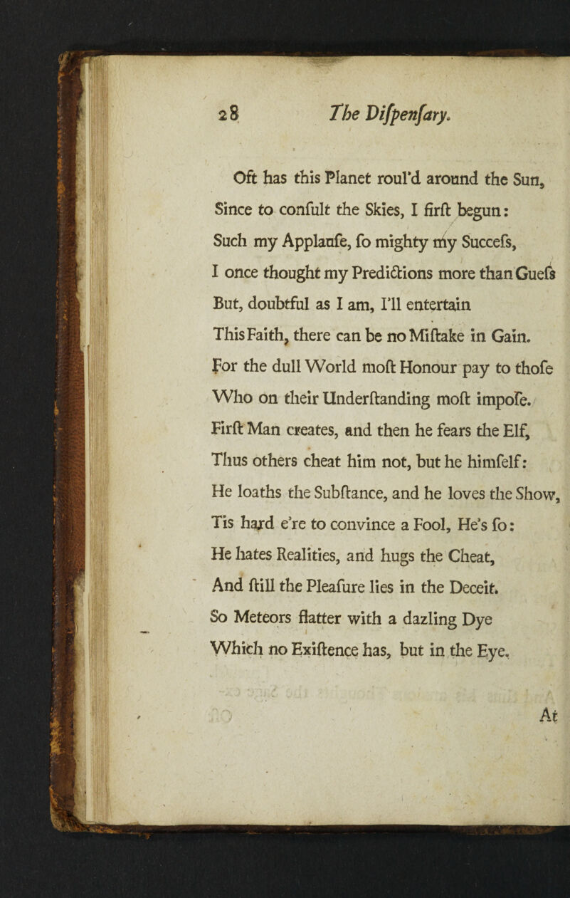 Oft has this Planet roul’d around the Sun, Since to confult the Skies, I firft begun: / 7 » , Such my Applanfe, fo mighty thy Succefs, i 1 ■ ’ . ! I once thought my Predictions more than Guefs But, doubtful as I am. I’ll entertain This Faith, there can be noMiftake in Gain. For the dull World molt Honour pay to thofe Who on their Underftanding moft impofe. Firft Man creates, and then he fears the Elf, Thus others cheat him not, but he himfelf : He loaths the Subftance, and he loves the Show, Tis hard e’re to convince a Fool, He’s fo; He hates Realities, and hugs the Cheat, And ftill the Pleafure lies in the Deceit. So Meteors flatter with a dazling Dye Which no Exiftence has, but in the Eye.