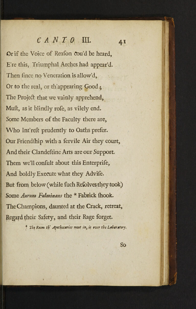 Or if the Voice of Reafon Cou’d be heard, E re this, Triumphal Arches had appear’d. Then fince no Veneration is allow’d. The Project that we vainly apprehend, Who Int’reft prudently to Oaths prefer. Our Friendlhip with a fervile Air they court. And their Clandeftine Arts are our Support. Them well confult about this Enterprife, And boldly Execute what they Advife. But from below (while fuch Refolves they took) Some Anrum Fulminans the * Fabrick (hook. The Champions, daunted at the Crack, retreat, Regard their Safety, and their Rage forget.