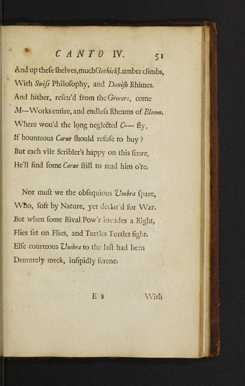 And up thefe (helves,muchGo/A^Lumberclimbs, With Swifs Philofophy, and Damjh Rhimes. And hither, refeu’d from the Grocers, come M—Works entire, and endlefs Rheams of Bloom. Where wou’d the long neglefted C-— fly, If bounteous Carus (hould refufe to buy ? But each vile Scribler’s happy on this fcore. He’ll find fome Carus ftill to read him ore. Nor muft we the obfequious Umbra fpare. Who, foft by Nature, yet declar'd for War, But when fome Rival Pow r Invades a Right* Flies fet on Flies, and Turtles Turtles fight* * A) Elfe courteous Umbra to the laft had been Demurely meek, infipidly ferene*