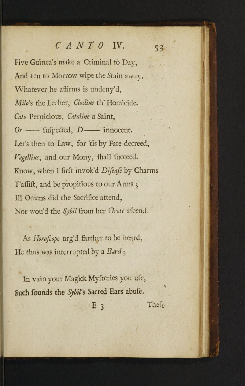 Five Guineas make a Criminal to Dav, J 7 -V And ten to Morrow wipe the Stain away. Whatever he affirms is undeny’d, Milos the Lecher, Clodius th’ Homicide. Cato Pernicious, Cataline a Saint, K Or-fufpetted, D-innocent. Let’s then to Law, for ’tis by Fate decreed, Vagdlius, and our Mony, fhall fucceed. Know, when I firft invok’d Difeafe by Charms T’aflift, and be propitious to our Arms; Ill Omens did the Sacrifice attend. Nor wou’d the Sybil from her Grott afcend, V As Horofcopc urg’d farther to be heard. He thus was interrupted by a Bard 5 (/ In vain your Magick Myfteries you ufe, Such founds the Sybil's Sacred Ears abufe. E 3 Thefe