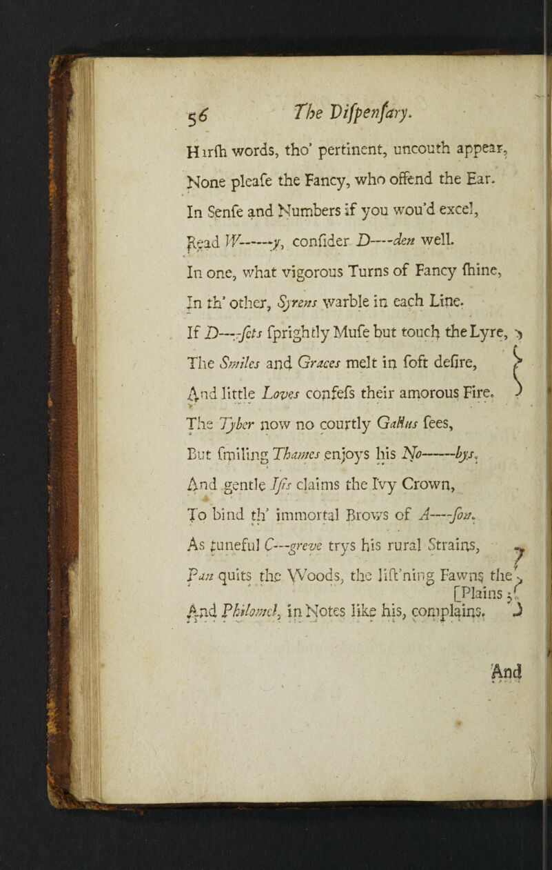 H irfh words, tho’ pertinent, uncouth appear. None pleafe the Fancy, who offend the Ear. In Senfe and Numbers if you wou’d excel. Read W--y, confider D—den well. T f* * *'• * * In one, what vigorous Turns of Fancy fhine, In th' other, Syrens warble in each Line. ~ ‘ \ If D—fcts fprightlyMufebut touch the Lyre, > The Smiles and Graces melt in foft defire, And little Loves copfefs their amorous Fire. The Tyber now no courtly Galius fees, But frpiling Thames .enjoys his No—~bys. And gentle Ifis claims the Ivy Crown, * . To bind th5 immortal Brows of A—~fo&* As tuneful C—greve trys his rural Strains, 7 Puli quits the Woods, the lift ning Fawns the > [Plains And Philomel. in Notes like his, complains, A I i . . . ' • - ■ X ' X . ’ 4 . ■> •I
