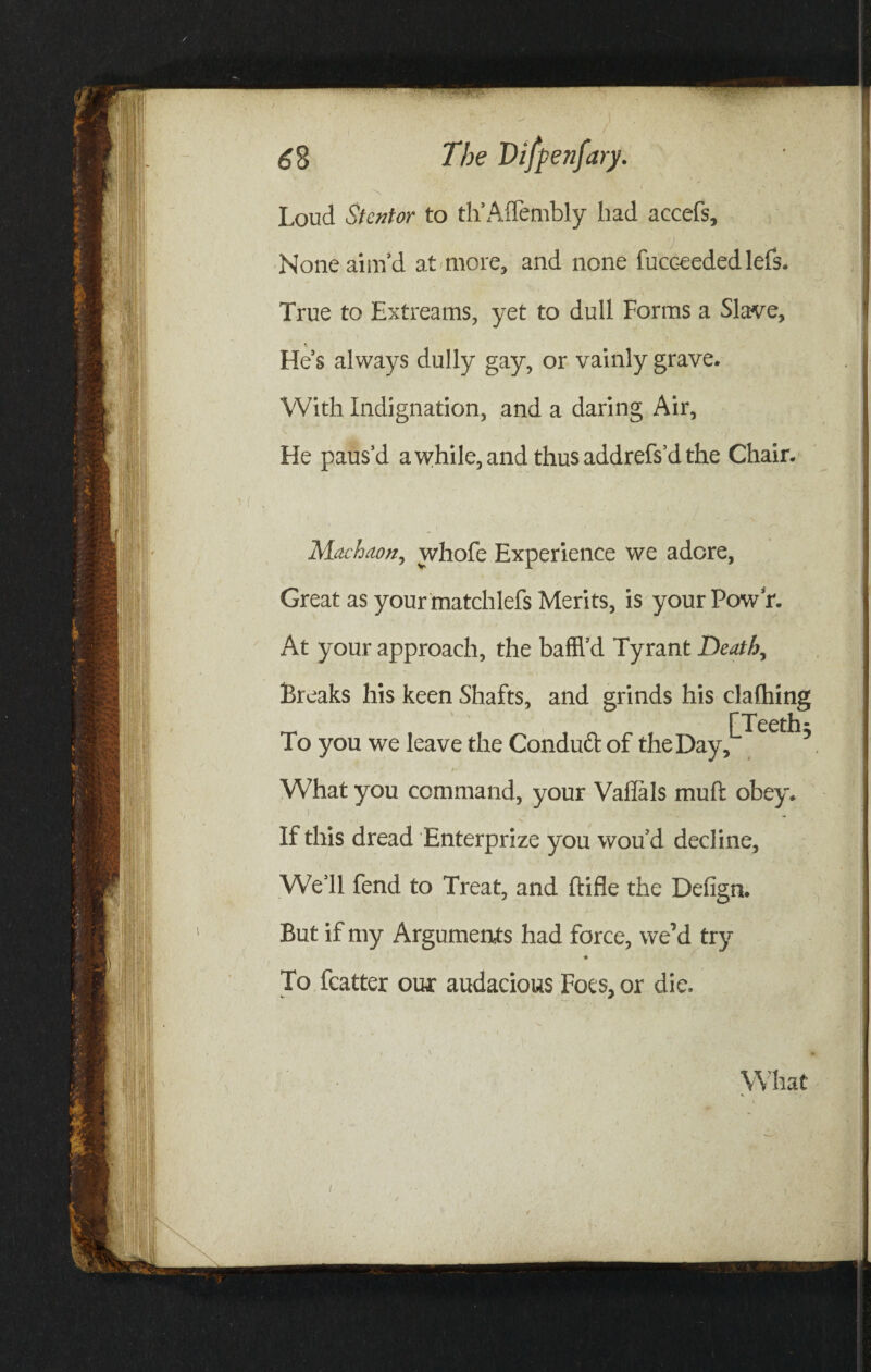 Loud St enter to th’Affembly had accefs, , ' t ( tj v • f • None aim’d at more, and none fucceededlefs. True to Extreams, yet to dull Forms a Slave, He’s always dully gay, or vainly grave. With Indignation, and a daring Air, He paus’d a while, and thus addrefs’d the Chair. Machaon, whofe Experience we adore, Great as your matchlefs Merits, is your Pow’r. At your approach, the baffl’d Tyrant Death, Breaks his keen Shafts, and grinds his clafhing r Teeth* To you we leave the Conduct of the Day, 5 What you command, your Vafials muft obey. I If this dread Enterprize you wou’d decline. We’ll fend to Treat, and ftifle the Defign. But if my Arguments had force, we’d try To fcatter our audacious Foes, or die. What