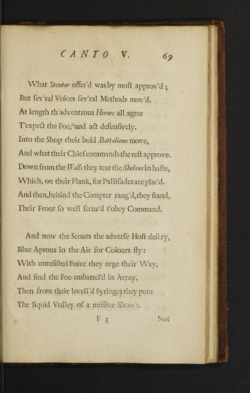 What Stentor offer’d was by moft approv’d • But fev’ral Voices fev’ral Methods mov’d. r At length th’adventrous Heroes all agree Texpeft the Foe, and aft defenfively. Into the Shop their bold Battalions move. And what their Chief commands the reft approve, Down from the Walls they tear the Shelves in hafte. Which, on their Flank, for Pallifades are plac’d. And then,behind the Compter rang'd,they ftand. Their Front fo well fecurd t obey Command, And now the Scouts the adverfe Hoft defcrjy Blue Aprons in the Air for Colours fly: ! With unrefifted Force they urge their Way, And find the Foe embatterd in Array, Then from their levelFd Syringes they pour The liquid Volley of a miffive Show r.
