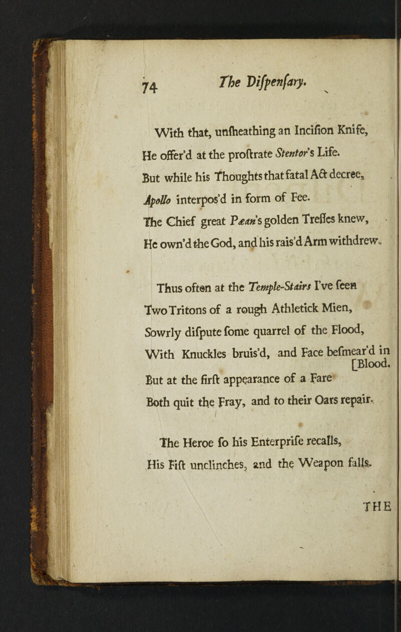 With that, unlheathing an Indfion Knife, He offer’d at the proftrate Stentor’s Life. But while his Thoughts that fatal Aft decree, Apollo interpos’d in form of Fee. * The Chief great P^’s golden Treffes knew. He own’d the God, and his rais’d Arm withdrew. Thus often at the Temple-Stairs I’ve feen Two Tritons of a rough Athletick Mien, Sowrly difpute fbme quarrel of the Flood, With Knuckles bruis’d, and Face befmear’d in [Blood. But at the firft appearance of a Fare Both quit the Fray, and to their Oars repair. ' • < ’ %11 |] The Heroe fo his Enterprife recalls. His Fift unclinches, and the Weapon falls. v THE