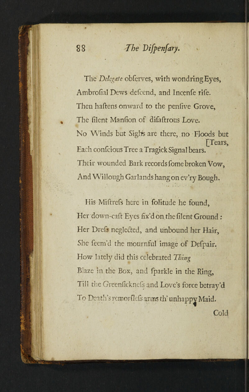 - The Delegate obferves, with wondringEyes, Ambrofial Dews defeend, and Incenfe rife. Then haftens onward to the penfive Grove, The filent Manfion of difaftrous Love. No Winds but Sighs are there, no Floods but {jTears, Each confcious Tree a Tragick Signal bears. Their wounded Bark records fome broken Vow, And Willough Garlands hang on ev’ry Bough, His Mi ft refs here in folitude he found. Her down-caft Eyes fix d on the filent Ground: Her Dreft neglected, and unbound her Hair, She feenfid the mournful image of Defpair. How lately did this celebrated Thing Blaze in the Box, and fparkle in the Ring Till the Greenficknefs. and Love’s force betray’d To Death’s remorflefs arms dT Cold