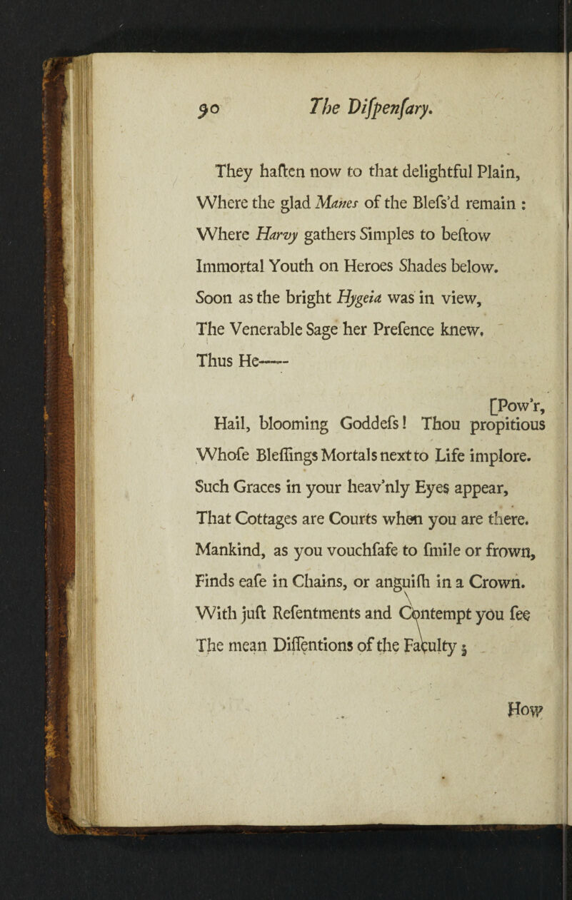 They haften now to that delightful Plain, Where the glad Manes of the Blefs’d remain : Where Harvy gathers Simples to beftow Immortal Youth on Heroes Shades below. Soon as the bright Hygeia was in view. The Venerable Sage her Prefence knew. Thus He—— [Pow’r, Hail, blooming Goddefs! Thou propitious Whofe Bleffings Mortals next to Life implore. Such Graces in your heav’nly Eyes appear. That Cottages are Courts when you are there. Mankind, as you vouchfafe to fmile or frown. Finds eafe in Chains, or anguilh in a Crown. With juft Refentments and Contempt you fee The mean Difientions of the Faculty 5 How - ■*..