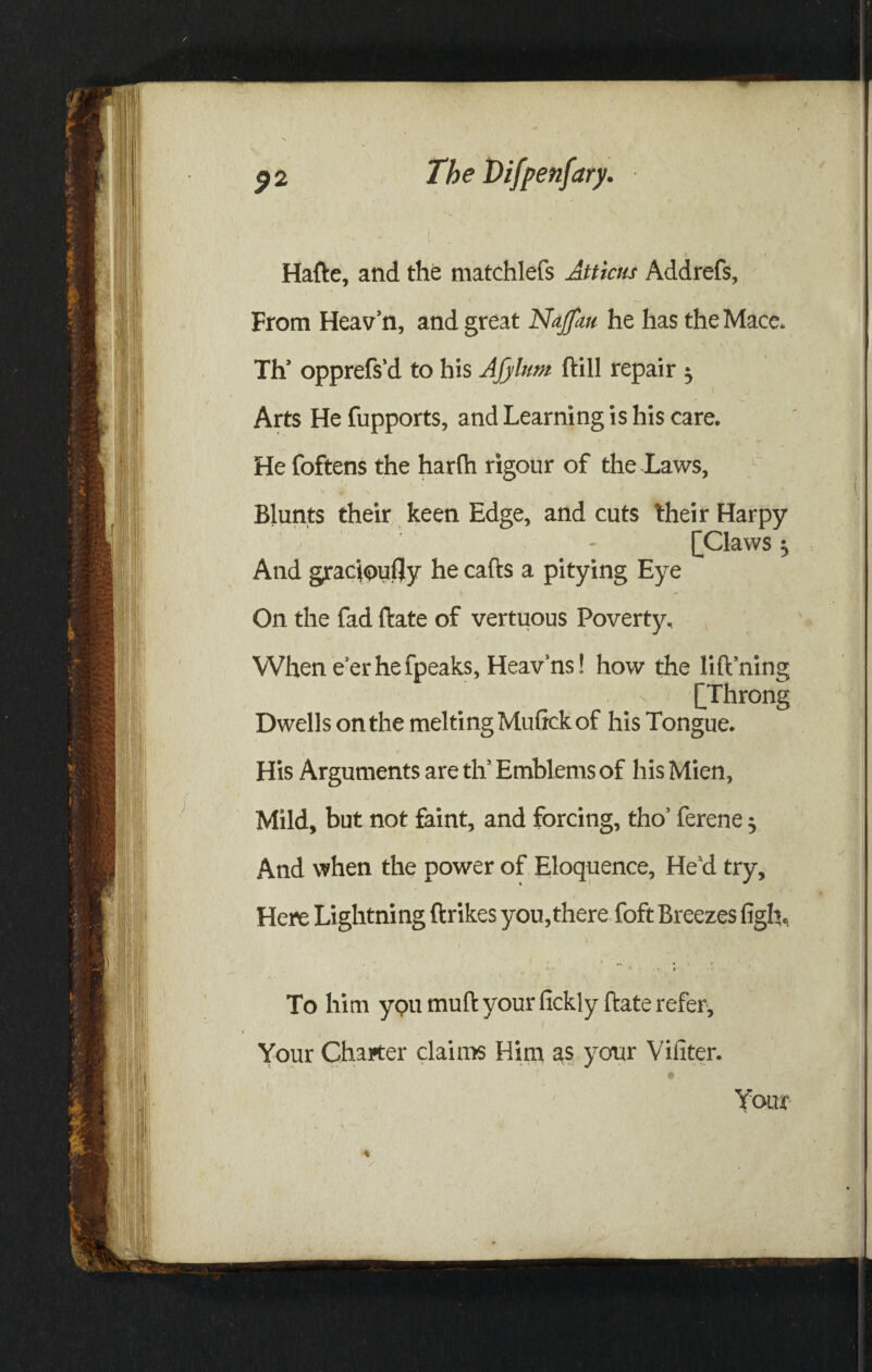 Hafte, and the matchlefs Atticus Addrefs, From Heav’n, and great Najfau he has the Mace* Th’ opprefs'd to his Afylum ftill repair ^ Arts He fupports, and Learning is his care. * . v • * - ‘ He foftens the harlh rigour of the JLaws, Blunts their keen Edge, and cuts their Harpy [Claws j And gracioufly he calls a pitying Eye On the fad ftate of vertuous Poverty, When e’er he fpeaks, Heav’ns! how the lift’ning [Throng Dwells on the meltingMuftckof his Tongue. His Arguments are tlv Emblems of his Mien, Mild, but not faint, and forcing, tho’ ferene j And when the power of Eloquence, He’d try. Here Lightni ng ftrikes you, there foft Breezes figft. To him ypu muft your fickl y ftate refer. Your Charter claims Him as your Vifiter. e Your 4 y