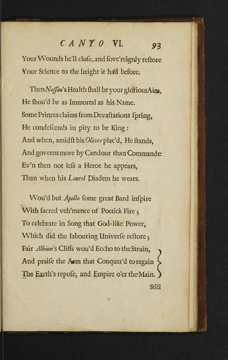 Your Wounds he’ll clofe, and fove’reignly reftore Your Science to the height it ha'd before. $ j TLhmNajffaus Health {hall be your gloiiousAim, * He fhou’d be as Immortal as his Name. Some Princes claims from Devaluations fpring. He condefcends in pity to be King: * And when, amidft his Olives plac’d. He Hands, And governs more by Candour than Commands: Ev’n then not lefs a Heroe he appears. Than when his Laurel Diadem he wears. Wou’d but Apollo fome great Bard infpire With facred veh’mence of Poetick Fire $ To celebrate in Song that God-like Power, Which did the labouring Univerfe reftore} Fair Albion’s Cliffs wou’d Eccho to the Strain, And praife the A*m that Conquer’d to regain The Earth’s repofe, and Empire o’er theMain. Still