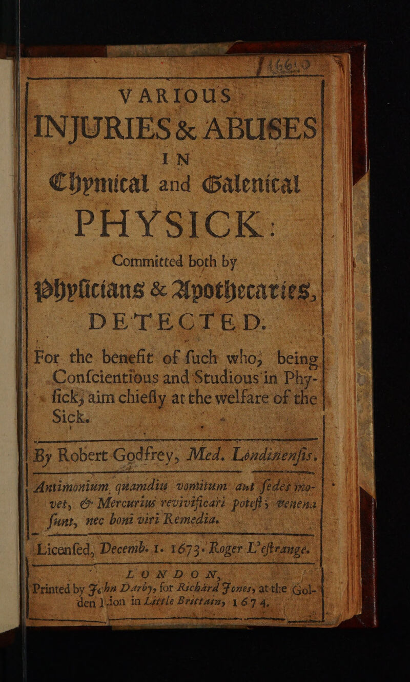 14 oe VARIOUS INJURIES &amp; ABUSES IN Chymical and Galenical PHYSICK: Committed both by DET#HOIED.. Confcientious and Studious'in Phy- fick, aim chiefly at the nag: of the Sick. fete mene oad LONDON,