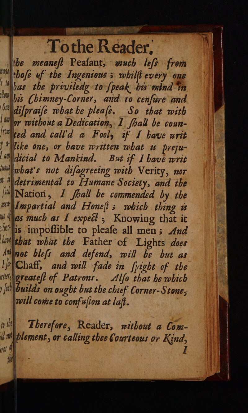 PURI ye Oe fons Tothe Reader, Vibe meaneft Peafant, much lefs frem ithofe uf the Ingenious; whilft every one bas the privtledg to-{peak bts mind “tn bes Chimney-Corner, and. to cenfure and \difpratfe what he pleale. So that with ior without a Dedtcation,. 1 fball be coun- as much as I expect ; Knowing that it lis impoflible to pleafe all men; And WitNtbat what the Father of Lights does” Not blefs and defend, will be but as “WChafi, and mill fade in fpight of the WNoreateft of Patrons. Alfo that he which \outlds on ought but the chief Corner-Stone; will come to confufion at laff. | | Therefore, Reader, without a Com- \ plement, or calling thee Courteous or Kind,