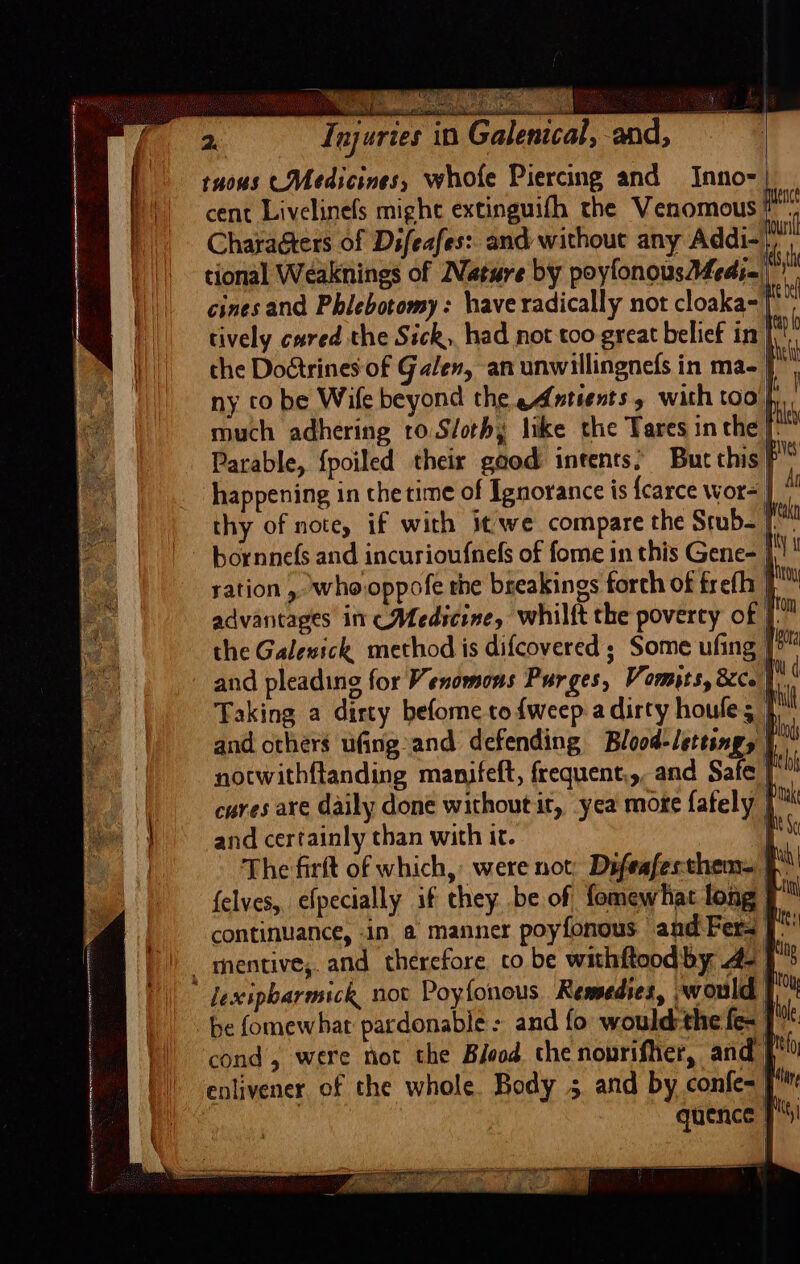 tuous (Medicines, whofe Piercing and Inno-| | ‘| cent Livelinefs mighe extinguifh the Venomous 2 | CharaGters of Dsfeafes:. and without any Addi- | || tional Weaknings of Nature by poyfonousAMedie, cines and Phlebotomy: have radically not cloaka-| || tively cured the Sick, had not too great belief in A the Dostrines of Galen, an unwillingnefs in ma- | i ny to be Wife beyond the eAntients , with too % al Weak the Galewick method is difcovered ; Some ufing | and pleading for Venomons Purges, Vomits, &amp;co 1 ( ae Taking a dirty befome to {weep a dirty houle; | My —_ and others ufing and defending Blood-lettings | ia se notwithflanding manifeft, frequent.,, and Safe | he cures are daily done without it, yea mote fately | Pk and certainly than with it. | The firft of which, were not: Difeafesthem= felves, efpecially if they .be of, fomewhat long: ty continuance, in a manner poyfonous and Fers | - mentive,. and therefore, co be withftoodby 42 Ts  lexipbarmick nov Poyfonous Remedies, -would Pou be fomewhat pardonabie- and fo would the {ex | oe cond, were not the Biood the nonrifher, and | no | enlivener of the whole. Body 5 and by confe= }%™ , quence J!