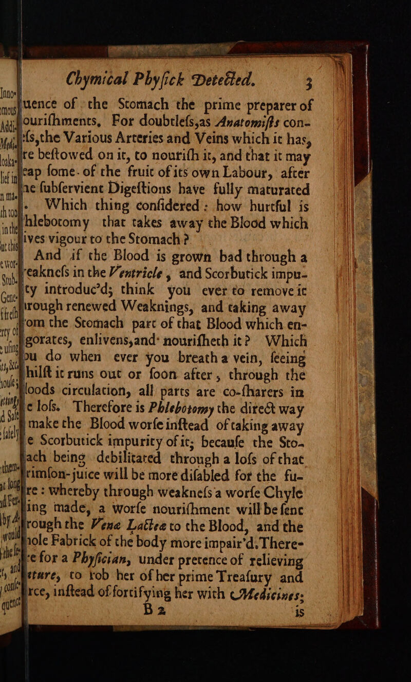 Chymical Phyfick Detetted. juence of the Stomach the prime preparer of ‘ourifhments, For doubtlefs,as Anatomif#s con- ‘{:{s,the Various Arteries and Veins which ic has, jre beftowed on it, to nourith it, and that it may weap fome- of the fruic of its own Labour, after ne fubfervient Digeftions have fully maturated |. Which thing confidered ; how hurtful is ‘si alebocomy that takes away the Blood which Jives vigourtotheStomach?. jf And if che Blood is grown bad through a Jreaknefs in the Ventricle , and Scorbutick impu- pty introduc’d; think you ever to remove it rough renewed Weaknings, and taking away vom the Stomach parc of that Blood which en- igorates, enlivens,and: nourifheth it? Which fu do when ever you breatha vein, feeing Philft ic runs out or foon after, through the . floods circulation, all parts are co-fharers in c lols. Therefore is Phlebotomy the direct way “1 make the Blood worfeinftead of taking away Me Scorbutick impurity of it; becaufe the Sto. vach being debilitated through a lofs of chae the rimfon-juice will be more difabled for the fu- 9 oo ire: whereby through weakne(s'a worfe Chyle de Hing made, a worfe nourifhmenc willbe fence frough the Vene Lattee to the Blood, and the role Fabrick of the body more impair’, There- jc for a Phyfician, under pretence of relieving s fetare, to kob her of her prime Treafury and ixce, inftead of fortifying her with (Medicines: | | Ba as