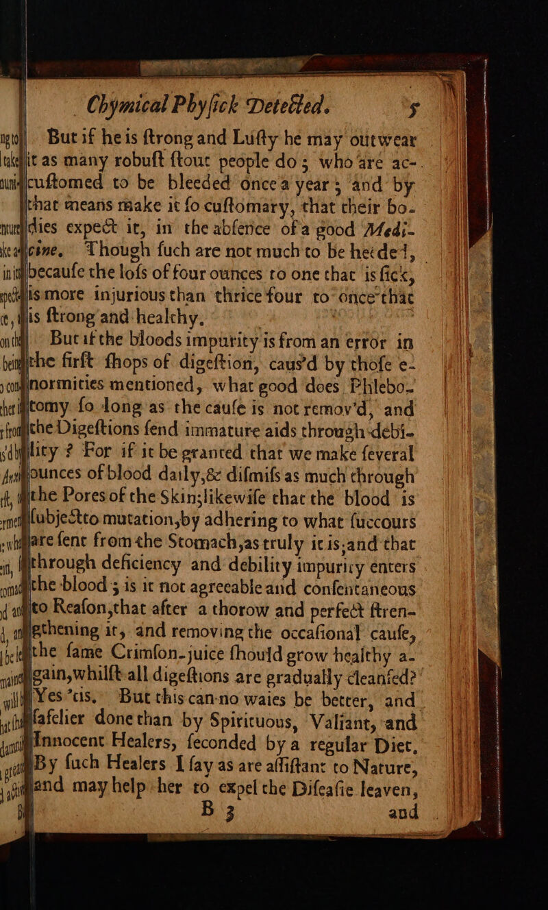 But if heis ftrong and Lufty he may otitwear itas many robuft {tour people dos who are ac-. uniqcuftomed to be bleeded oncea year; and by that means make it fo cuftomary, that their bo- munities expect it, in the abfetice ofa good Medi- init becaufe the lofs of four ounces to one that is fick, jismore injurious than thrice'four ro once that | is ftrong and healthy, sot Ne iti) = Bucaitthe bloods impurity is from an error in imithe firft fhops of digeftion, caus’d by thofe e- jnormities mentioned, what good does Phlebo- ytomy fo Jong as the caule is not remov'd, and the Digeftions fend immature aids through debi- lity ? For if it be granted that we make feveral gounces of blood daily,8 difmifs as much chrough gthe Pores of the Skin;likewife thac the blood is iCubjectto mutation,by adhering to what fuccours pare fene fromthe Stomach,as truly icis,and that pthrough deficiency and debility impuriry enters Bthe blood ; is it not agreeable and confentaneous pto Reafon,that after a thorow and perfect ftren- ethening it, and removing the occafional caufe, ithe fame Crimfon-juice fhould grow healthy a- |