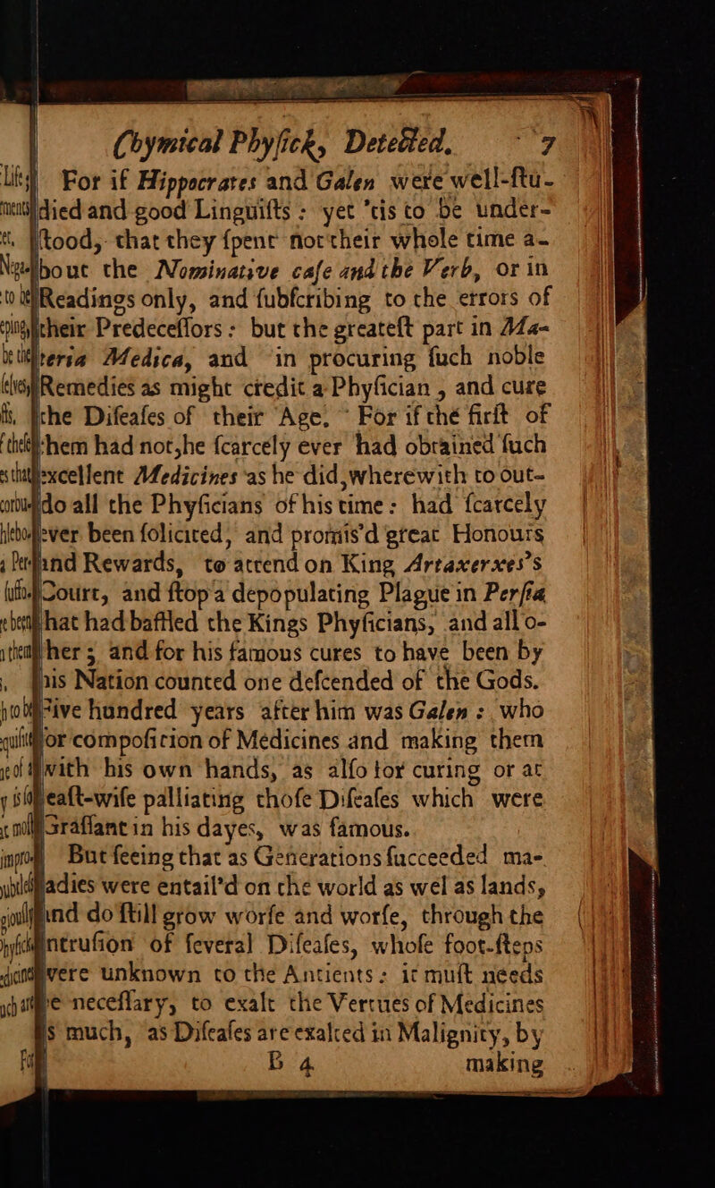 [MG Chymical Phyjick, Detected, For if Hippocrates and Galen were well-ftu- Idied and good Linguifts : yet “tis to be under- t, [tood,: that they {pent not'their whole time a- ibout the Nominative cafe and the Verb, or in to tReadings only, and fubfcribing to the errors of yitheir Predeceffors: but the greateft part in AZ4- teria Medica, and ‘in procuring fuch noble Remedies as might credit a Phyfician , and cure ithe Difeafes of their Age. ~ For if thé firit of them had not,he fcarcely ever had obrained fuch excellent Medicines as he did, wherewith to out- ido all the Phyficians of histime: had fcarcely ‘ever been foliciced, and promis’d great Honours ind Rewards, to atrendon King Artaxerxes’s Sotirt, and ftopa depopulating Plague in Perjra bet hat had baflled the Kings Phyficians, and all o- itiem her 5 and for his famous cures to have been by . }nis Nation counted one defcended of the Gods. gulf or compoficion of Medicines and making them go Mwith his own hands, as alfo tor curing or at y Sifeatt-wife palliating thofe Difeafes which were WSraflant in his dayes, was famous. But feeing that as Generations fucceeded ma-