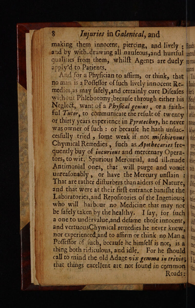 “ oi) EY Sate 8 Injuries in Galenical, and | making them innocent, piercing, and lively fo:t and by with-drawing all naufeous,and hurtful jg! t qualities from them, whilfk Agents are duely hoa | apply’d. to, Patients, i mes | And for a Phyfician to affirm, or think, that | Th / || no man is a Poffeflor of fuch lively innocent Ree tuk medies,as may fafely,and certainly cure Difeafes {iat without Phlebotomy ;becanle through either his | Neglect, want of a Phyfical genius , ora faith. | ful Tutor, co communicate the refule of twenty tof or thirty years experience in Pyrotechny, he never was owner of {uch : or becaufe he hath unfuce' |i cesfully tried 5 fome weak if not mifchievous | Chymical Remedies , fuch as Apothecaries fre} quently buy of sncurious and mercenary Opera- } tors, to wit, Spurious Mercurial, and ill-made | ly Antimonial ones, that will purge and vomit 4; unreafonably, or have the Mercury unflain | That are rather difturbers thanaiders of Nature, 1 Di and that were at their fir{t entrance banifht che } Laboratories,and Repofitories of the Ingeniouss } i} who will harbour no Medicine that may not | ty be fafely taken by thehealthy. I fay, for {uch} a one to undérvalue,and defame thofe innocent, J ji and vertuousChymical remedies he never knew, | hy, nor experiencedand to affirm or think no Mana J ; Poffeffor of fuch, becaufe he himfelf is nor, is a} », thing both ridiculous, and idle, For he fhould my call to raind the old Adage vix gemma ix trivios that things excellent are. not found in common} Roadsz}