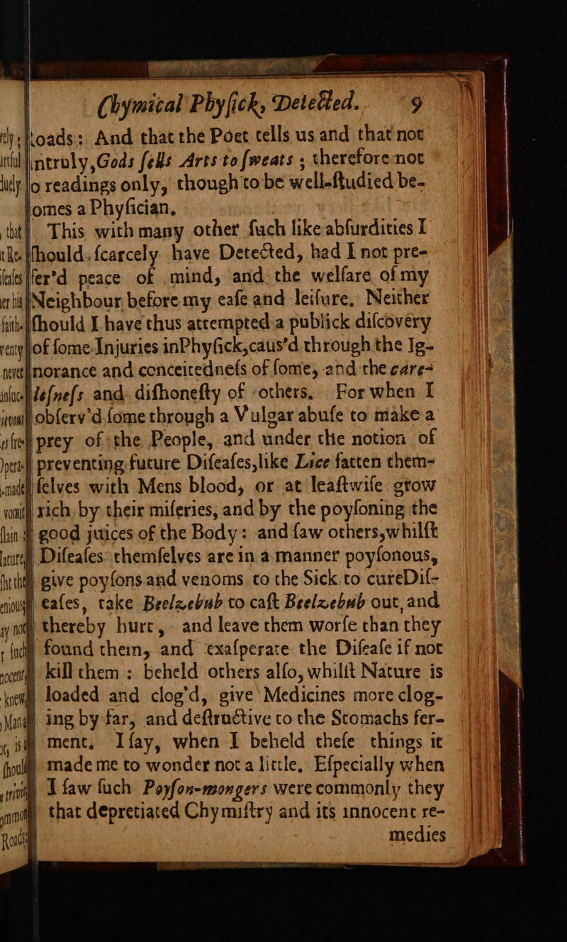 ‘toads: And that the Poet tells us and that not ntroly,Gods fells Arts to fweats ; thereforenot i|o readings only, though tobe welleftudied be- omes a Phyfician, | This with many other fuch like abfurdities I -Whould. fcarcely have Detected, had I not pre- lfer’d peace of mind, and. the welfare of my s|Neighbour before my eafe and leifure, Neither tithe fhould I have thus atcempted.a publick difcovery yhof fome-Injuries inPhyfick,caus’d through the Ig- norance and conceitednefs of fome, and the care- Hefne(s and. difhonefty of -others. For when I wm obfery’d fome through a Vulgar abufe to make a uftee prey of the People, and under che notion of ptr preventing future Difeafes, like Lece fatten them- «ith felves with Mens blood, or at leaftwife gtow writ) xich, by their miferies, and by the poyfoning the rin good juices of the Body: and faw others,whilft ute Difeafes themfelves are in a.manner poyfonous, hth give poyfons and venoms. co the Sick.to cureDif- nil ates, take Beelzebub to caft Beelzebub out, and } thereby burt, and leave them worfe than they ) found them, and exafperate the Difeafe if noc m killchem : beheld others alfo, whilft Nature is § loaded and clog’d, give Medicines more clog- aul Ing by far, and deftructive to the Stomachs fer- sm ment, Ifay, when I beheld thefe things ic Bh made me to wonder nota little, Efpecially when i A faw fuch Poyfon-mongers were commonly they W that depretiated Chy miftry and its innocence re-