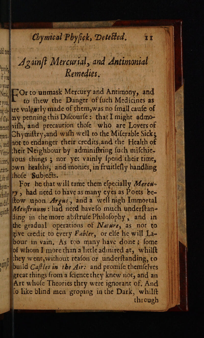 6 Ea NEN Wen RS Azainft Mercurial, and Antimonial Remedies. | EO to unmask Mercury and Antimony, and i to thew the Danger of fuch Medicines as wovitre vulgerly made of them,was no {mall caufe of {G.|ay penning this Difcourfe :. that I might admo- 4 e iattifh, and precaution thofe who are Lovers of na dchymiftry,and with well co the Miferable Sicks ‘ndy0t to endanger their credits,and the Health of Virif Hei Neighbour by adminifteing fach mifchie- ‘ings VOUS things 5 nor yee vainly {pend their time, ein fown Healths, and‘monies, in fruitlefly handling fe(fthole Subjects. yi For he that will tame them efpecially Merca- lly | 2 had need to have as many eyes as Poets be- idigtow upon. Argas, anda well nigh Immortal vi \Menfiruum : had need havefo much underftan- fding in che more abftrufe Philofophy, and in ithe gradual’ operations of Narre, as not to igive credic to every Fadler, or elfe he will La- Ibour in vain, As tco many have done; fome fof whom Ff more than a little admired at, whilft . quchey went,without reafon or underftanding, co ti pbuild Caftles in the Air: and promife themfelves igreat things from a fcience they knew not, and an }Art whofe Theories they were ignorant of; And Ko like blind men groping inthe Dark, whilft jj through =|