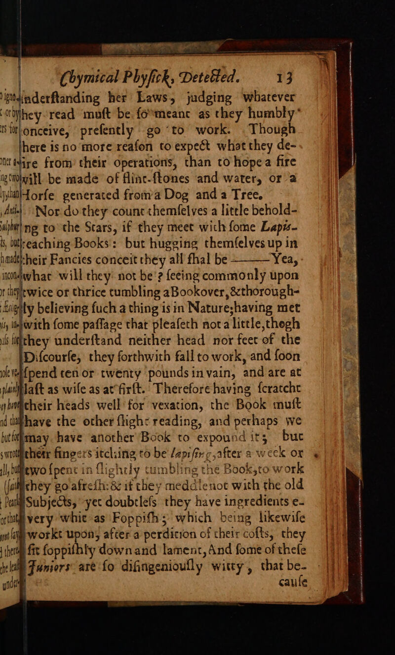 ~ Cbymical Phyfick, Detetted. 13  inderftanding her Laws, judging whatever ijhey-read mouft be fo*meanc as they humbly* tS tat onceive, prefently go “to work. Though here is no more reafon to expect what they de- it (4ire from’ their operations, than to hope a fire ig(WitL be made of flinc-ftones and water, or 2 \yiliJorfe generated froma Dog and a Tree. Ai) Nor. do they count chemfelves a little behold- sb ng tothe Scars, if they meet wich fome Lap#s- b, itlteaching Books: but hugging themfelves up in haadt-heir Fancies conceit they all fhal be Yea, inotlwhac ‘will they: not be’? feeing commonly upon 1 sheltwice or thrice tumbling aBookover, &amp;thorough- nighty believing fuch a thing is in Nature;having met iy lbp vith fome paffage that pleafech nora little,thegh if fiithey underftand neither head nor feet of the Difcourfe, they forthwith fall to work, and foon “i{pend ten or twenty poundsinvain, and are at Jaft as wife as at‘firft.. Therefore having {cratche itheir heads well’ for vexation, the Book muft fhave the other flighc reading, and perhaps we luttoimay have another Book to expound its; but thetr fingsrs itching to be /apifivg,after a week ox lewo {pent in lightly tumbling the Book,to work ichey go afreih: 88 if chey meddlenot with the old Subjects, yet doubrlefs they have ingredients e- lvery whic as Foppifh; which being likewife yi i workt upon, after a perdicron of their cofts, they (perm fit foppilhty downand lament, And fome of thefe I Juniors arefo difingenioully witty, that be- caule