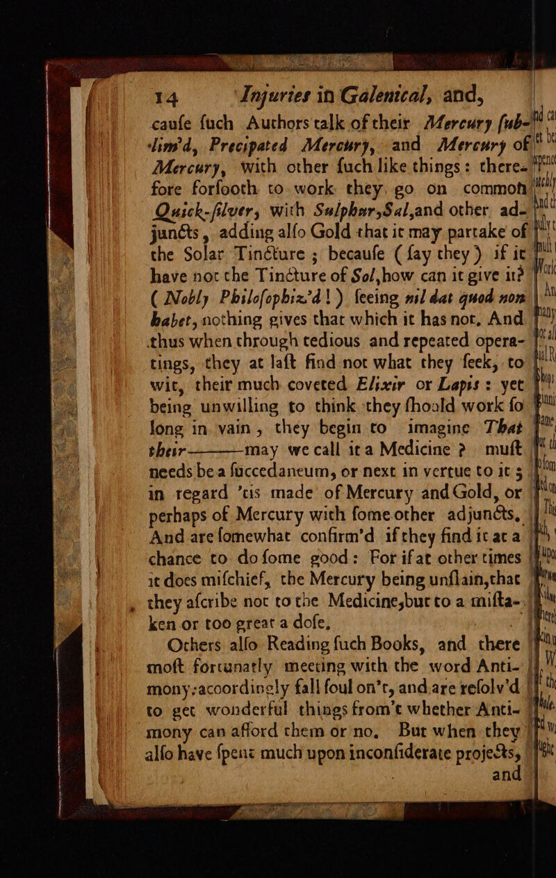 caufe fuch Authors talk oftheir Afercury (ub-f! | || &lt;lim’d, Precipated Mercury, and Mercury of i hi) Mercury, with other {uch like things: theres? ||| fore forfooth to. work they, go on common’ Ui) Quick-filver, with Sulphar,Sal,and other ad- pa | janéts, adding alfo Gold that ic may partake of ]*!' the Solar Tinéture ; becaufe (fay they) if ic’ ih have not the Tincture of Sol,how can it give ird 1! ( Nobly Philofopbiz’d!) feeing mil dat quod non | babet, nothing gives that which it has nor, And J”! . lane / thus when through tedious and repeated opera- | i‘ ial L\ in regard ’tis made of Mercury and Gold, or J perhaps of Mercury with fomeother adjuncts, | And arefomewhat confirm’d if they findicaca | | chance to dofome good: For ifat other times |}! [ it does mifchief, the Mercury being unflain,thac 1 , they afcribe noc tothe Medicinesbur to a mifta-. | ily ken or too great a dofe, Ba i: eS | Others alfo Reading fuch Books, and there |f | |. moft fortunatly meeting with the word Anti- i. Ui penn eR A eT CT ON aeeee “ Sete OTR eS oe PS weet Z - &gt; See * : Fe mony;acoordinely fall foul on’r, and,are refolv'd |) to get wonderful things from’t whether Anti- 1 mony can afford them or'no, But when they |['™ alfo have {pent much upon inconfiderate projects, | [4k : and | “seca a OEE ETN