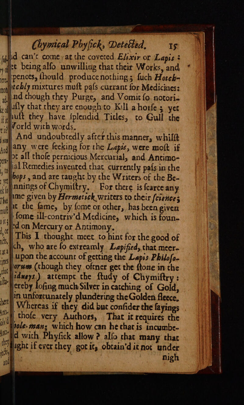 chy fyjid can’c come yatcthe coveted E/sxir or Lapis 3 2¢ being alfo unwilling that their Works, and, §ipences, thould producenothing ; fuch Hoteh- iechy mixtures muft pafs currant for Medicines: §.nd though they Purge, and Vomit fo. notori- wily that hey are enough to Kul ahorfe 5 yet rjnult they have {plendid Titles, to Gull the iv orld with words, And undoubtedly after this manner, whilft jany were fecking for the Lapis, were moft if Jp all thofe pernicious Mercurial, and Antimo- tial Remedies invented that currently pafs in the lbops , and are caught by che Writers of che Be- ‘py anings of Chymiftry, For chere is fearceany ime given by Hermetsck writers to their feiences it the fame, by fome or other, has been given }: fome ill-contriv’d Medicine, which is foun- ed on Mercury or Antimony, This I thoughe meet to hint for the good of Wich, who are fo extreamly Lapified, that meer- /Upon the account of getting the Lapis Philofo- lores (though they oftner get the {tome in the ,,)?4meys.) atcempc the ftudy of Chymiftry : ‘Hereby lofing much Silver in catching of Gold, in unfortunately plundering the Golden fleece. |), Whereas if they did but confider the fayings .. uf thofe. very Authors, That it requires the Wnole- man; which how can he chat is incumbe- Po with Phyfick allow ? alfo chat many’ thac ‘Might if ever they gotit, obtain’ditnot under ) ' nigh