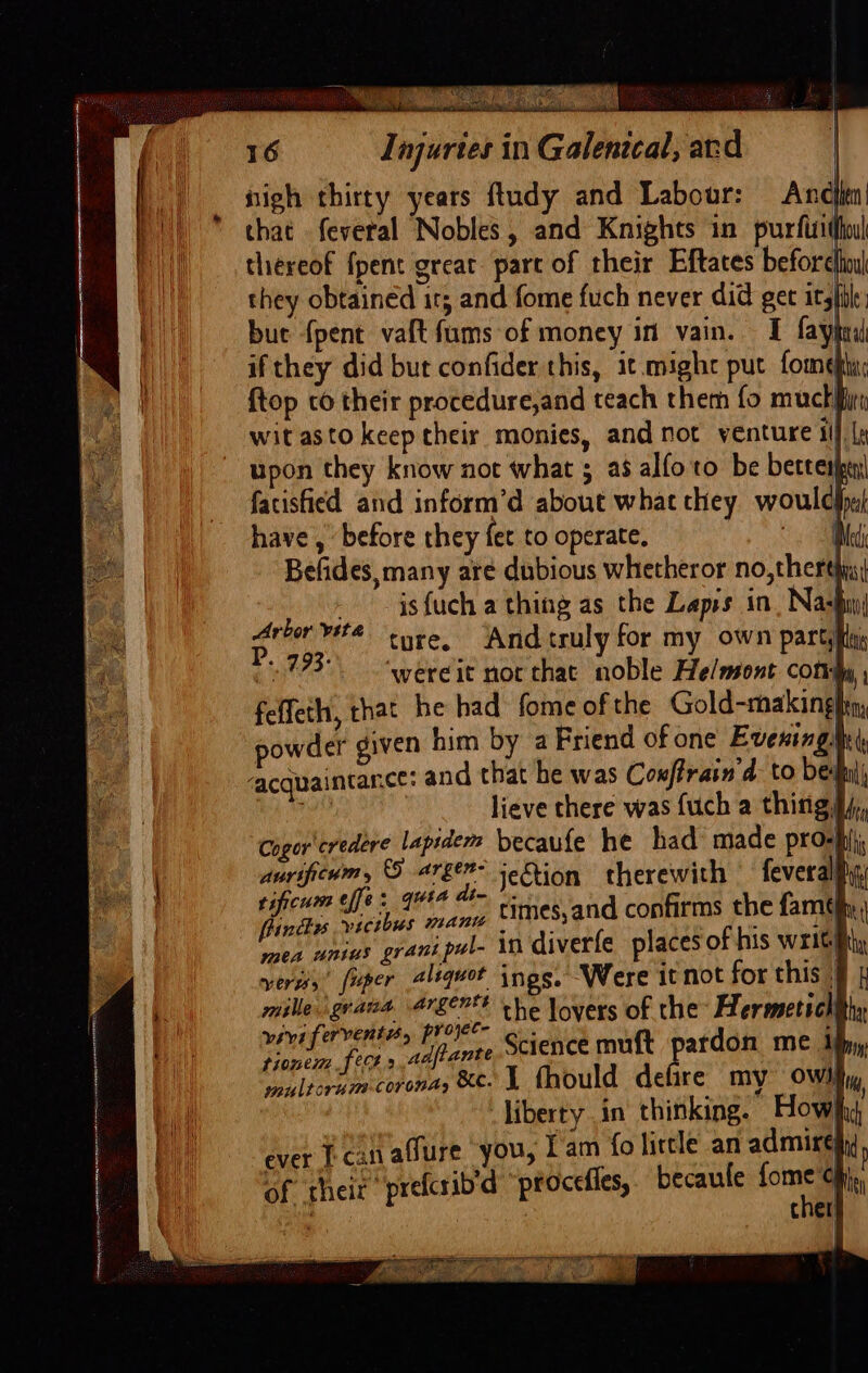 semen ing ttre aecmnranaenng onesie tetera AEST tte ATA a Se es 8G. a uy y Ces ey th a) nigh thirty years fludy and Labour: And that feveral Nobles, and Knights in purfitho| thereof {pent great part of their Eftates before they obtained its and fome fuch never did get it, bue {pent vaft fums of money in vain. I fay if they did but confider this, it.mighc put fom¢ {top to their procedure,and teach theth fo muct| wit asto keep their monies, and not venture ill la upon they know not what ; a8 alfoto be better fatisfied and inform’d about what they woulda have , ‘before they fet to operate, Med Befides, many are dubious whetheror no, therthns( isfuch a thing as the Lapis in. Nas ture. And truly for my own party ‘wereit not that noble He/mont. cottty ; i i Arbor vita P. 793: tt Cum e/je@ ° Guia din © | Ff ig ls Ses pada times,and confirms the famthy mea unius grant pul- in diverfe places of his Writh versss’ fuper aliquot ings, Were it not for this » mille,'grana 4r8erF che lovers of the Hermetichithy veri fervent, FO Science muft pardon me ify, prone feCt »,.4 fiante iM M multorum corona, KC. I fhould defire my OWN iy, liberty in thinking. How ich ever Lean adure ‘you, Lam fo lirtle an admire of theit prefcrib'd “procefies, becaule fom an on “&gt; ager age EN ETE i yo Dy Same’ ; &lt; ) ,