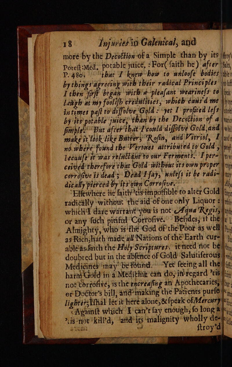 moré ‘by the Decoftion-of a Simple than by its ey Poreft:méd, potable juice, : For( faith he) afrer Gals, P4801 | thie I knew how to anloofe bodies be J ||. byehings‘agreeiny with their radical Princt ples \oid Bil I then firft began ‘Pirb'd-pleafant wearine!s to Vink | i Lanigh ut my foolifh credetitves which éaus'd me thw | intimes paft ro diffolve Gold : -yet I profited lefs trunk by its potable juice, ‘than by the Deceétion’ of 4 \rwio fictple? But after that-F'conld diffalve Gold and \\i\ make it ook: like Batters’ “Roja, aid Vitriol, 1) nb. where found the Versnes attributed to Gold A Lecaufe’ rt was relactant to our Ferments. I per=\ ceived therefore that Gold ‘witbeut ss own proper Ee corrajrve 13 dead; Dead I fay,’ wale/s it be rads~' 23 dically pierced by tts oien Corrofive?® 7h “Elewhere ti¢ faithttcistim potfible'eo aleér Gold radically ‘without ‘the aid of one only Liquor +} which'l dave warrant you is not'eAqua Regis, th or any fich picifut Corrofive. Befides, if che} a |e _ Almighty, who'ss'the God of the Poor as well in ~~? asRichshath made ‘dll Nations of che Earth cur+} 4, : ablé'asfaith the Holy’ Scriprures: itnieed not be Ni, doubted but in the abfence of Gold ‘Salutiferous 9 y;, fe Medicines ‘nay’ befotind:* Yee feeing all the Hig | oa hata Gold in al Meditink can dopittregard 7615 Min, pil not torrofive, is the excreafing an Apothecariés Rie: or Dottor’s bill, ad’ making the Patients purl6,,, li igbrérsTthal lér it heré alone, &amp; {peak of Mercuryy,. CAvainit which E'tan’r fay enough, fo long ay, igonor KHPd, ‘attd’its imalignity wholly de-i; hae oi inl ftroy’d| — We a FET Pa Oe Pah 5) yoy src copter mam t oo }
