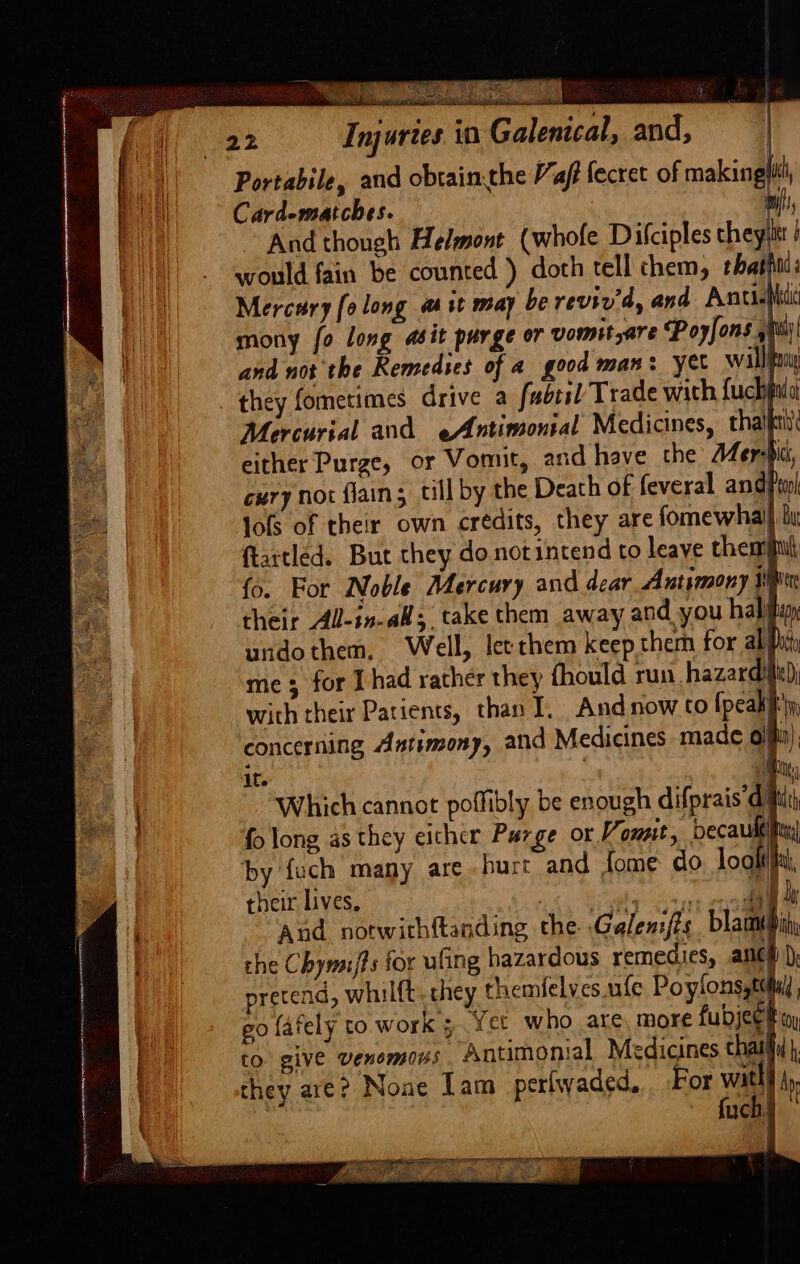 : Ekin 22 Injuries in Galenical, and, Portabile, and obtain.the “aff fecret of making uch, Card-matches. wil! And though Helmont (whofe Dilciples they would fain be counted ) doth tell them, that ada Mercury (0 long ait may be reviv'd, and AntisNidi mony fo long abit purge or vomit,are Poyfons sil)! and not the Remedies of a good man: yet wallfony they fometimes drive a fubtsl Trade with fuchputol Mercurial and eAntimonial Medicines, tha either Purge, or Vomit, and have the A4er: ck, cury nor flains till by the Death of feveral andPenl lols of their own credits, they are fomewhal} bi ftartled. But they donotintend to leave themiit fo. For Noble Mercury and dear, Antimony rH their All-in-all; take them away and you habihuy undothem, Well, let chem keep them for ab Dh) me; for I had rather they fhould run hazardille)) with their Patients, than I, And now to {peakihy, concerning Antimony, and Medicines made 6) in), it ! their lives, 1, State Bint ee And notwithftanding che Galenifts Bb the Chymi/fs for ufing hazardous remedies, ancl) )) pretend, whilft.they themfelves ufe Poylonsgtdtu, go fafely to work ;. Yet who are, more fudjeet toy to give venomous Antimonial Medicines chai |, they are? None Lam _perlwaded, For wai fuch§
