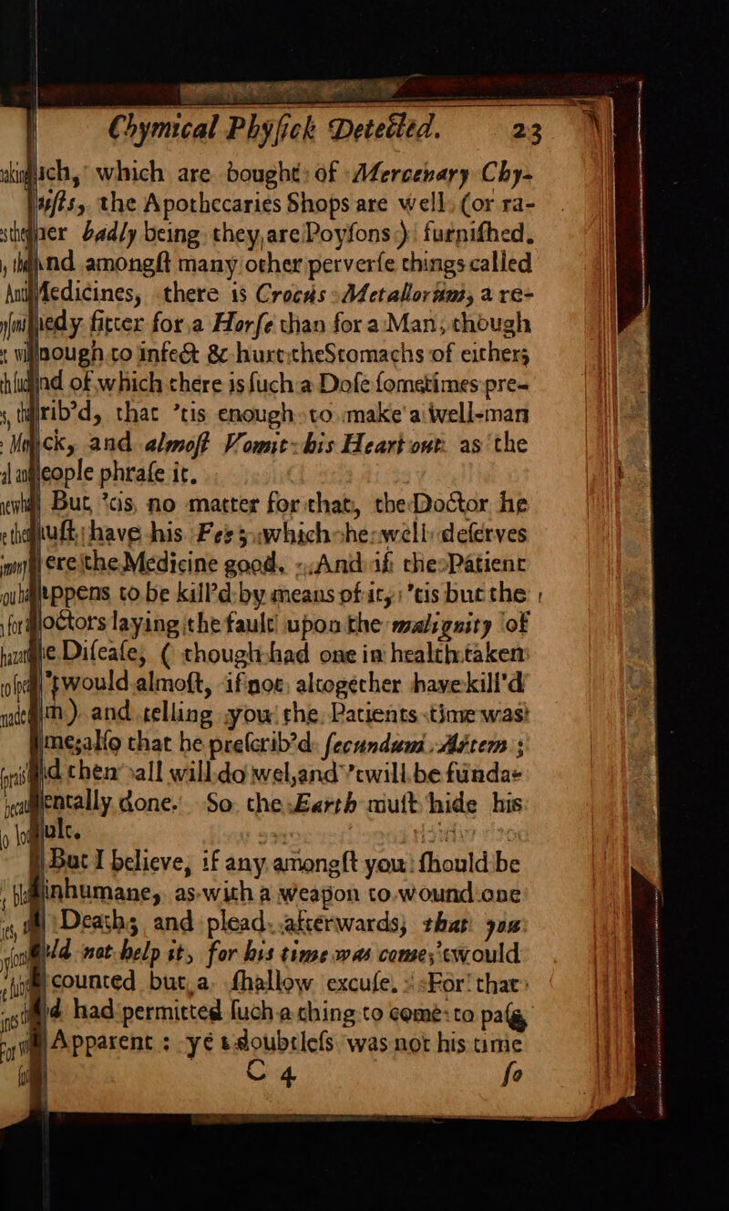 gach,’ which are bought: of -Afercenary Chy- uftsy the Apothecaries Shops are well: (or ra- tiger badly being they,are/Poyfons:) furnifhed. a.nd amongft many other perverfe things called Wiedicines, there 18 Crocds «AA ctallorams, a re- juedy fitter for,a Horfe than for a:‘Man, though lnough to infec 8¢-hurtcheScomachs of ethers jjnd of which there is fucha Dofe fometimes pre- airib’d, that ’tis enough to make'aiwell-man ck, and almoft Vowie-bis Heart owt. as the Heople phrafe ir, é 4} But *cs, no matter for that, theDoctor, he put; have his. Fess awhichsheswell deferves inn exeithe Medicine good, «And afi chesPatienr quleppens to be killPd:-by means ofaty; cis bucthe forigloctors laying ithe fault’ upon the malignity ‘of ie. Difeafe, ¢ thougtshad one im healthtaken: “would almoft, ifnoe, altogecher havekill’d iim.) and telling ow! rhe. Patients time wast imesal{o chat he prelerib’d: fecundum.Astem ; (ra id chen’&gt;all will:do wel,and’’cwill.be fuindae cl ppeally done.’ So, the:Earth mutt hide his Built. Ela 985 §) Bat I believe, if any amongft you: fhould be inhumane, as-with a weapon to.wound-one ‘Deaths and plead. .atcérwards; that 70% @ Apparent ; -yé tdoubrlefs was not his time | C4 fo