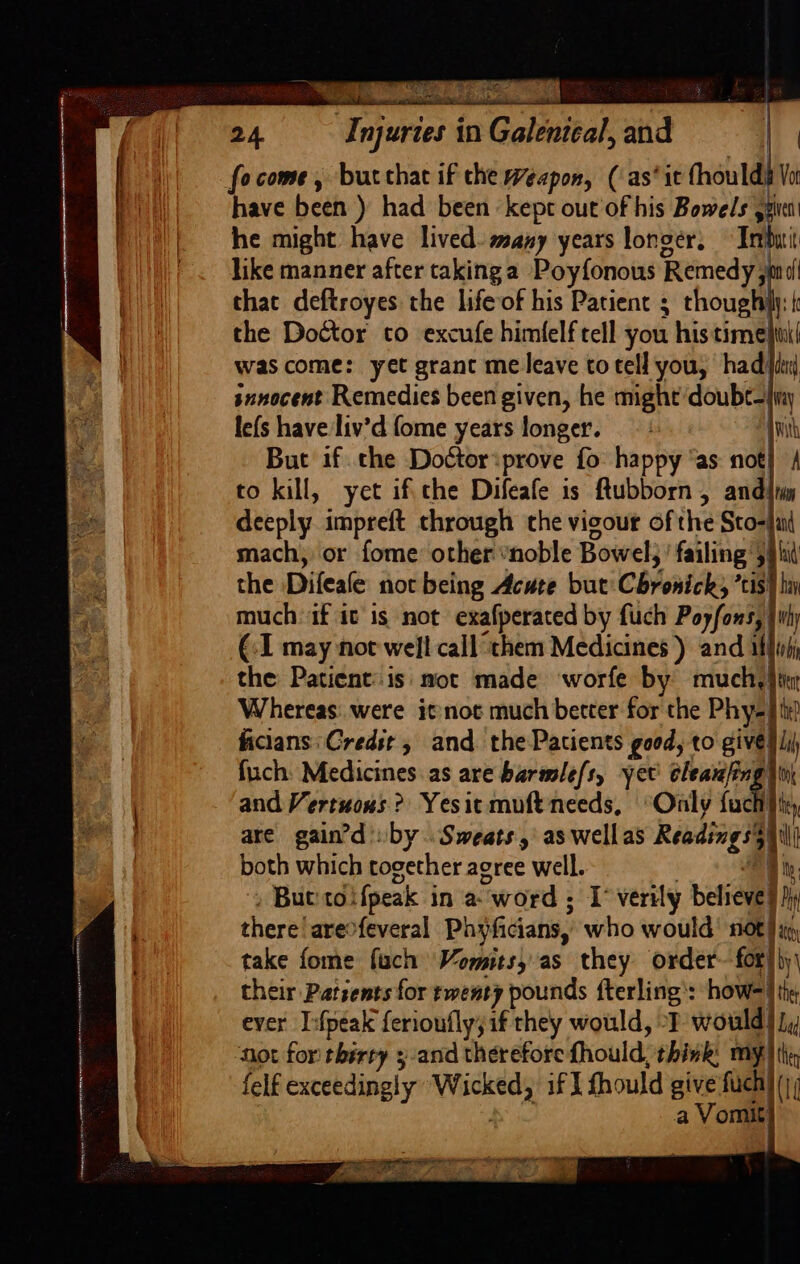 . | focome, butthac if the Weapon, ( as‘ it fhoulds Vo Bi tl have been ) had been kept out'of his Bowels spet | he might have lived. many years longer. Ii like manner after takinga Poyfonous Remedy; ft that deftroyes the life of his Patient ; thoughily: | the Doctor cto excufe himfelf tell you his time! was come: yet grant me leave totell you, had iti snnocent Remedies been given, he might doubt- lefs have liv’d fome years longer. | | to kill, yet ifthe Difeafe is ftubborn , andii set deeply. impreft through the vigour of the Sto- : mach, or fome: other “noble Bowel; failing 3 much if it is not exafperated by fuch Ponty | thy (1 may not hig call them Medicines ) and i Whereas. were itnot much better for the Phy. ts ficians: Credst, and. thePacients geod, to givé fuch: Medicines as are barmle/s, yet aa | | and Vertuous ? Yesit muft needs, “Only fuc are gain’d by Sweats, as wellas Readings) both which together agree well. hy » Bueto: (peak in a “word : I verily believe | My there! are&gt;feveral Phyficians, who would’ 106) a take fome fuch Vomits, as they order- for!)y\ their Patsents for twenty pounds fterling’: how= Athy ever I:fpeak feriouflysif they would, “I would | J, hot for therty 3-and therefore fhould: think: my Hen felf exceedingly vache if I fhould give fuch) (;; a Vormit y deg 2 x agra ee ‘3