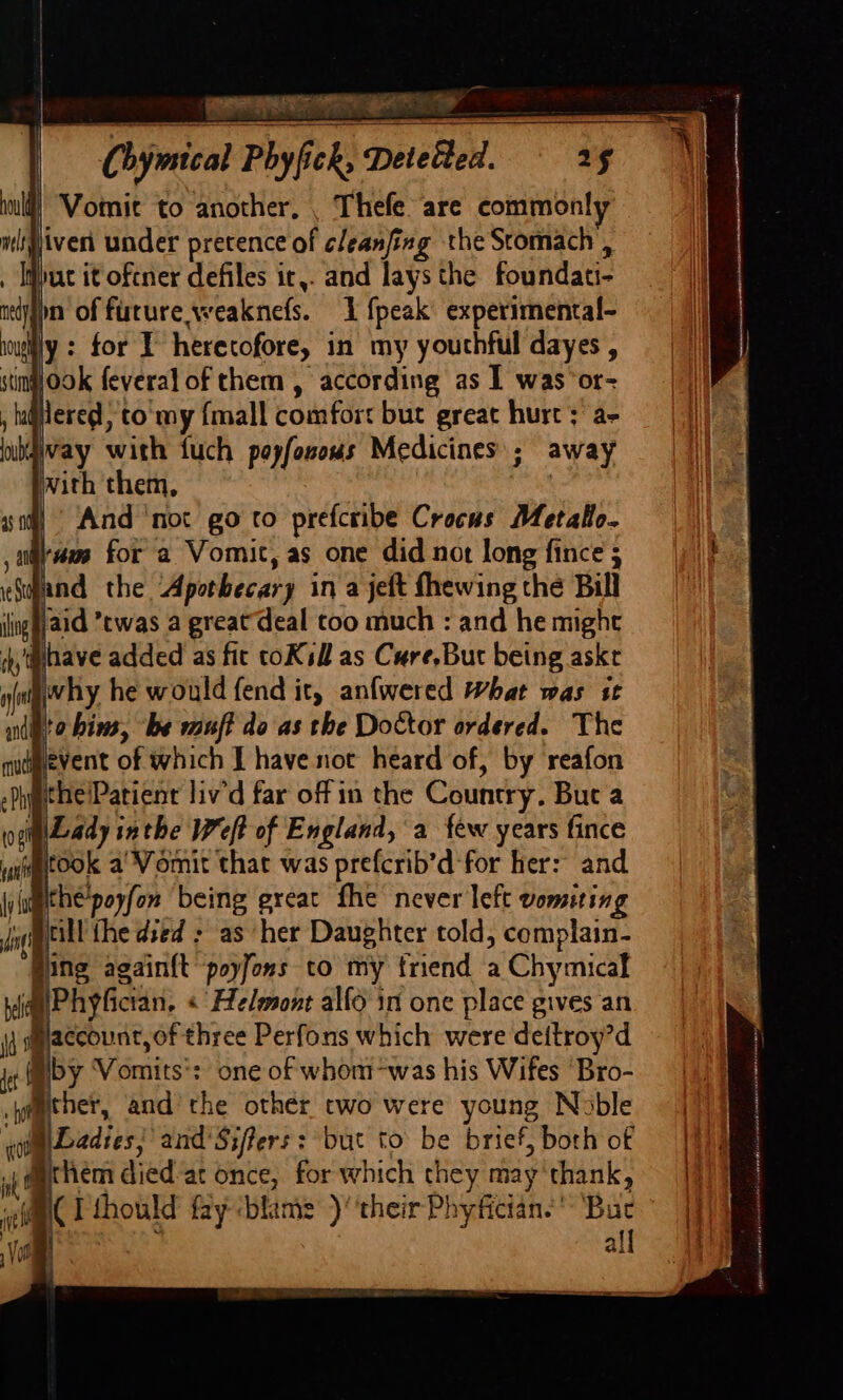 URINE ET Be Chymical Phyfick, Detected. 15 inl) “Vomit to ‘another, , Thefe are common! ijiven under pretence of cleanfing the Stomach , 1 pat it oftner defiles it,. and lays the foundati- nedqn of furure weaknefs. 1 {peak experimental- souiy : for 1 heretofore, in my youthful dayes , simook feveral of them , according as | was or- Hered, to my {mall comfort but great hurt; a- way with fuch poyfosous Medicines; away hth ; mith them, And ‘not go to prefcribe Crocus Metall. ‘am for a Vomit, as one did not long fince ; the!Patient liv'd far off in the Country. But a iaLady inthe Weft of England, a few years fince wutook a’ Vomit that was prefcrib’d'for her: and yathe’poyfon being great fhe never left vomiting j@eill the died : as her Daughter told, complain- ‘Ping againft poyfons to my friend a Chymical ie hyfician, «' Helmont alfo in one place gives an {4 mmiaccount, of three Perfons which were deitroy’d jt (miby ‘Vomits': one of whom-was his Wifes ‘Bro- wameher, and’the other two were young Noble quimeadies, and'Sifers: but to be brief, both of nL them died ‘at once, for which they may thank, imi T thould fay blame ) ‘their Phyfician.* Buc Re sS | all