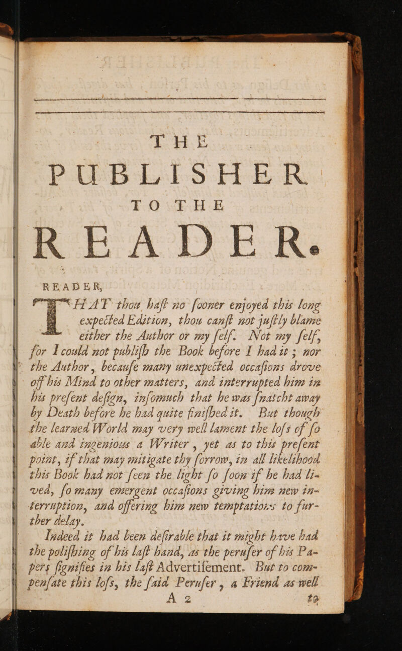 PUBLISHER READER, HAT thou haft no fooner enjoyed this long expected Edition, thou canft not juftly blame either the Author or my felf. Not my felf, for 4 could not publi{b the Book before I had it ; nor off his Mind to other matters, and interrupted him in his prefent defig git, infomuch that he was anes away by Death before he had quite finifhed it. But though the | learned World may very well lament the lofs of fo ble and ingenious a Writer , yet as to this prefent point, if that wea Ly mitigate thy for row, t# all likelihood ved, fo many emergent occafh ions giving bins new in- terruption, and offering him new temptations to fur- ther delay. Indeed it had been defirable that it might have had the polifbing of | his laft hand, as the perufer of his Pa= pers fi eH his laft Advertilement. But to com- penfate this lofs, the [aid Perufer , a Friend as well to k, yA : Sieben eas rng Ste ae oe eae ; eS ge ene oe ee ; ~ : ee ae es = a = leeds vas . Pe a a : ia&gt; ¥ tag eh 2 shee a = ? ie ah ade pO Sead