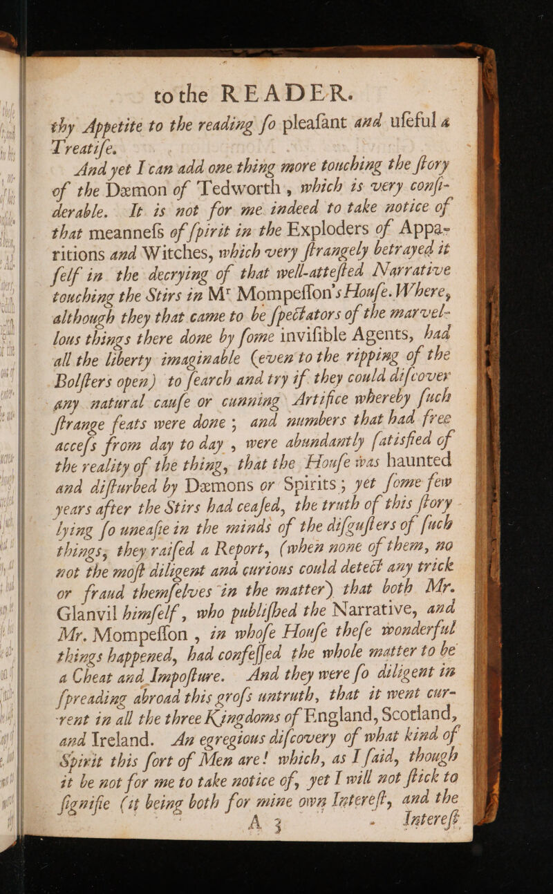 tothe READER. thy Appetite to the reading fo pleafant and ufeful 4 Treatife. And yet Ican add one thing more touching the ftory of the Demon of ‘Tedworth, which zs very conft- derable. It is not for me indeed to take notice of that meannels of /pirit in the Exploders of Appa- ritions avd Witches, which very ftrangely betrayea it felf in the decrying of that well-attefted Narrative touching the Stirs in M* Mompeftion's Houfe.Where, although they that came to be {pettators of the marvel- lous things there done by fome invilible Agents, had all the liberty imaginable (even to the ripping of the Bolfters open) to [earch and try if they coula difcover any natural caufe or cunning Artifice whereby [uch ftrange feats were done, and numbers that had free acce/s from day to day , were abundantly [atisfied of the reality of the thing, that the Houfe was haunted and difturbed by Demons or Spirits ; yet [ome few years after the Stirs had ceafed, the truth of this ftory lying fo uneafie in the minds of the difgufters of [uch things; they raifed a Report, (when none of them, no not the moft diligent and curious could detect any trick or fraud themfelves in the matter) that both Mr. Glanvil him/elf, who publifbed the Narrative, and Mr. Mompefion , ia whofe Houfe thefe wonderful things happened, had confelfed the whole matter to be a Cheat and Impofture. And they were fo diligent in [preading abroad this grofs watruth, that it went cur- ‘rent in all the three Kingdoms of England, Scotland, Spirit this fort of Men are! which, as I faid, though it be not for me to take notice of, yet I will not fitck to igutfie (it being both for mine Intervet, ana the fignifie (it being both for mine own Intereft, ana the | A 3 Intereft d | 4 ;