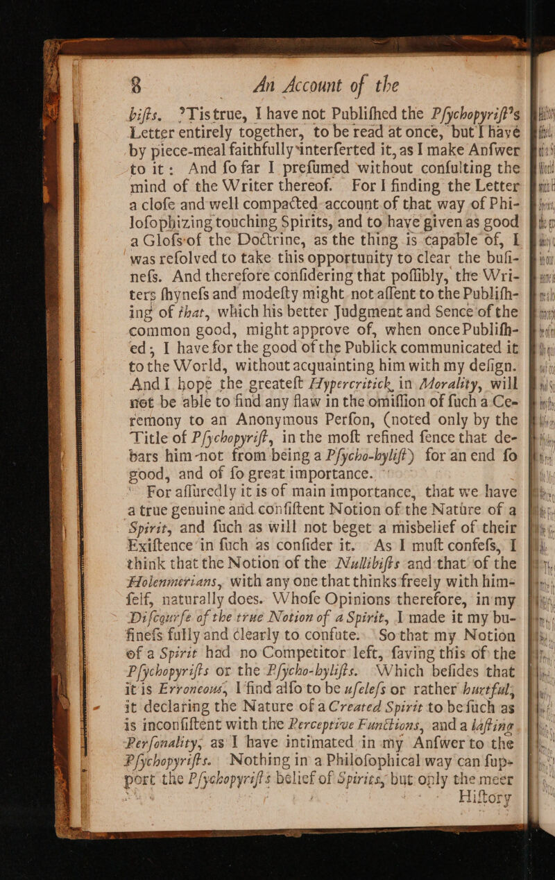 biffs, ?Tistrue, I have not Publifhed the P/ychopyrift*s Letter entirely together, to be read at once, but [ hayé by piece-mieal faithfully interferted it, as I make Anfwer to it: And fofar I prefumed without confulting the mind of the Writer thereof. For I finding the Letter lofophizing touching Spirits, and to haye given as good was refolved to take this opportunity to clear the bufi- ters fhynefs and modefty might not.affent to the Publith- ing of fhat, which his better Judgment and Sence‘of the common good, might approve of, when once Publith- ed; I have for the good of the Publick communicated it tothe World, without acquainting him with my defign. AndI hope the greateft Hypercritick in Morality, will not be able to find any flaw in the omiffion of fuch a Ce- remony to an Anonymous Perfon, (noted only by the Title of P/ychopyrift, inthe moft refined fence that de- bars him-not from being a Pfycho-bylift) for anend fo good, and of fo great importance. ~ For afluredly it is of main importance, that we have a true genuine and confiftent Notion of the Natire of a Spirit, and fuch as will not beget a misbelief of their Exiftence’in fuch as confider it. As I muft confefs, I think that the Notion of the Wzdibifts and that of the Hlolenmerians, with any one that thinks freely with him- felf, naturally does. Whofe Opinions therefore, in my Difcqurfe of the true Notion of a Spirit, 1 made it my bu- finefs fully and Clearly to confute.. Sothat my Notion of a Spirit had no Competitor left, faving this of: the Pfychopyrifts or the P/ycho-byifis. Which befides that itis Erroneous, \ find alfo to be ufele/s or rather hurtful: it declaring the Nature of aCreated Spirit to befuch as is inconfiftent with the Rercepezve Funttions, and a lafting Perfonality, as 1 have intimated in my Anfwer to the Pfychopyrifts. | Nothing in a Philofophical way can fup- port the P/yckopyraf's belief of Spiriesy but only the meer uN | ; oe Aiton