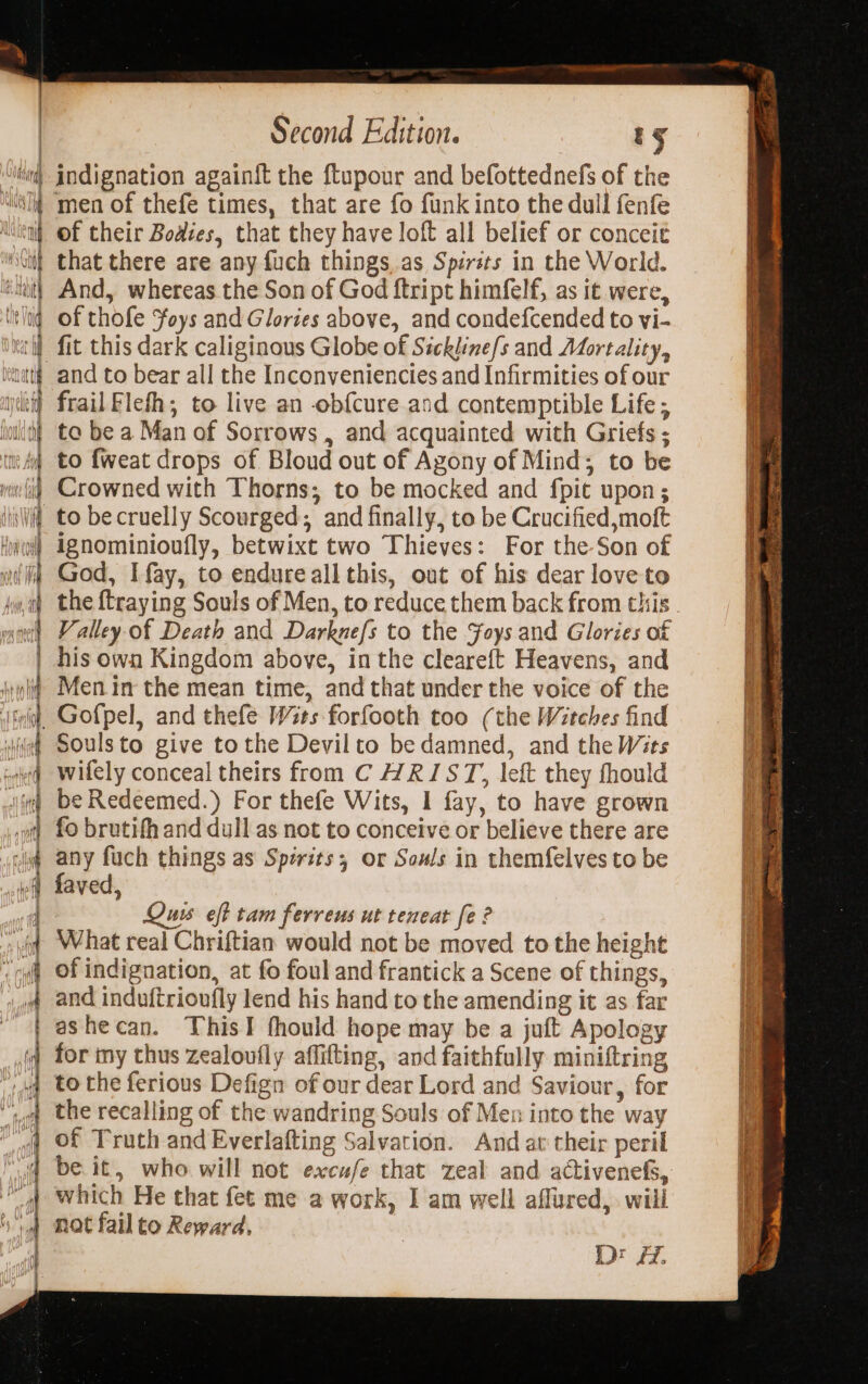 &lt;p — —. = Ss re = &gt; = ee a a =&gt; —— PE: a= — ne 4 &lt;&gt; | RE: —— os oo oe oe emg = a = = Sie ty agente = = 1 ——- &gt; Z aa i = &gt; “ ~ rg 3 — eee a a Second Edition. ty men of thefe times, that are fo funk into the dull fenfe of their Bodies, that they have loft all belief or conceie that there are any fuch things as Spirits in the World. And, whereas the Son of God ftript himfelf, as it were, of thofe Foys and Glories above, and condefcended to vi- fit this dark caliginous Globe of Sickline/s and Mortality, and to bear all the Inconveniencies and Infirmities of our frail Flefh, to live an obfcure and contemptible Life ; to be a Man of Sorrows , and acquainted with Griefs ; to {weat drops of Bloud out of Agony of Mind; to be Crowned with Thorns; to be mocked and fpit upon; ignominioufly, betwixt two Thieves: For the Son of God, I fay, to endure allthis, out of his dear love to the ftraying Souls of Men, to reduce them back from this his own Kingdom above, inthe cleareft Heavens, and Men in the mean time, and that under the voice of the Gofpel, and thefe Wits forfooth too (the Witches find Soulsto give tothe Devilto be damned, and the Wits wifely conceal theirs from C WRIST, left they fhould be Redeemed.) For thefe Wits, I fay, to have grown fo brutifh and dull as not to conceive or believe there are any fuch things as Spérits; or Sows in themfelves to be faved, Qu eft tam ferreus ut teneat fe ? What real Chriftian would not be moved to the height of indignation, at fo foul and frantick a Scene of things, and induftrioufly lend his hand to the amending it as far ashecan. ThisI fhould hope may be a juft Apology the recalling of the wandring Souls of Men into the way which He that fet me a work, I am well aflured, will nat failto Reward. D: £7. a ee a rn adn For ban peering” &gt; = a= mS ee en ea = ieee eet ~ oot py en ein “Sear cos =f ‘= wnt {eT eee A... i SS siete tS PP CRIES x INS Cece ease Ee kod ARN Rasa