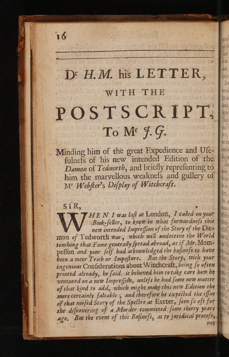 D H.M. his LETTER, WITH THE To Mt 9G. Minding him of the great Expedience and Ufe- Damon of Tedworth, and briefly reprefenting to M* Webfter’s Difplay of Wi itchcraft. SIR, new intended Impreffion of the Story of the Dea peflon and. your. felf bad acknowledged the bufine[s to have ingenious Confiderations about Witchcraft, being fo often printed already, be [aid, it behoved him totake care how be of that kind to add, which might make this new Edition the more certainly faleable ; and therefore he expected the iffue the difcovering of a Murder, committed fome thirty years 708 aa “ROMER? ame-ee omen ~ SS a&gt; = 3 =&gt; 5S =&gt; = =&gt; oad —s =&gt; &gt; -— = SS = Ss SS eta yea iS eape — &gt;