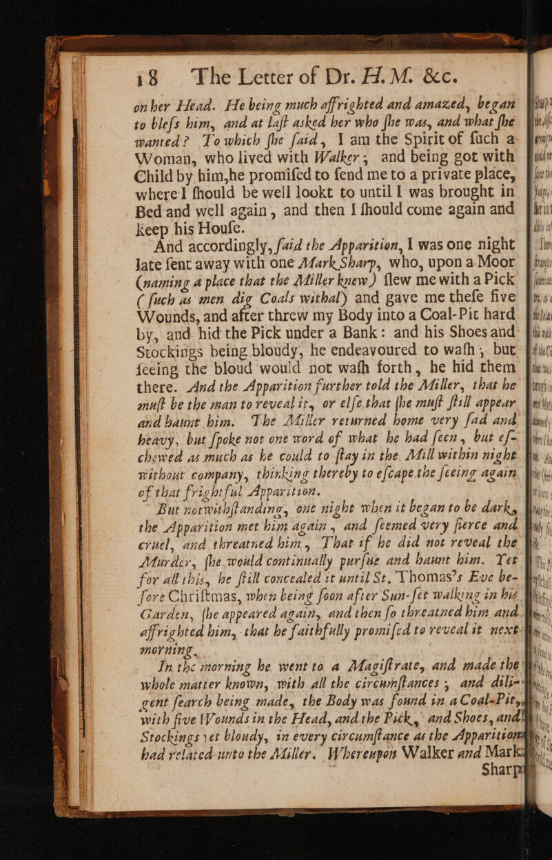 5 Tae v “y 18 The Letter of Dr. W.M. &amp;c. onher Head. He being much affrighted and amazed, began to ble{s him, and at laft asked ber who fhe was, and what fhe 1 wanted? Towhich fhe faid, 1 am the Spirit of fuch a- Baw a Woman, who lived with Walker, and being got with fil | Child by him,he promifed to fend me to a private place, fit where fhould be well lookt to until I was brought in |) Bed and well again, and then I fhould come again and fii keep his Houfe. di ~~ And accordingly, [aid the Apparition, 1 was one night } In late fent away with one Afark Sharp, who, upona Moor | (naming a place that the Miller knew) flew me with a Pick : ( fuch as men dig Coals withal) and gave me thefe five ih 0 Wounds, and after threw my Body into a Coal-Pit hard. Jiri by, and hid the Pick under a Bank: and his Shoes and: fissi) Stockings being bloudy, he endeavoured to wath , but ffig fecing the bloud would not wafh forth, he hid them fins there. And the Apparition further told the Miller, that he Vin mult be the man to revealir, or elfe.that (he muft fiill appear | m\y and baunt him. The A4iller returned home very fad and. Wimp), heavy, but {poke not one word of what he had feen, but ef- on chewed as much as he could to ftay in the Atl within night Bu, 4 nithout company, thinking thereby to efcape the [eeing again Piy\(j of that frightful Apparition. hy But norwithftandine, one night when it began to be dark, | the Apparition met him again , and feemed very fierce and. Yuji cruel, and threatned him, That if he did not reveal the ii, Murder, fhe.would continually purfue and haunt him. Yet for all this, be till concealed it until St, Vhomas’s Eve be- fore Chriftmas, when being foon after Sun-fet walking in his Bie Garden, {he appeared again, and then fo threatned him ana | affrighted him, that he faithfully promifed to reveal it next morning . | In the morning he wentto a Magiftrate, and made.the hy, whole matter known, with all the circumftances , and dili-My, gent fearch being made, the Body was found in aCoal-Pit, i, with five Wounds in the Head, and the Pick, and Shoes, andy) Stockings yet bloudy, in every circumftance asthe Apparitrom | hy, had related unto the Miller. Whereupon Walker and Marky, Sharpay M i, Bil YG t Wil MU eI