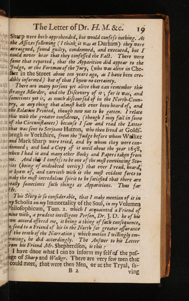 10) Sharp were both apprehended, but would confefs nothing. At \\the Affizes following (I think it was at Durham) they were “arraigned, found guilty, condemned, and executed, but I Mii |eould never hear that they confeffed the Fatt. There were ‘li \fome that reported , that the Avparition did appear to the “Ni|Fudge, or the Foreman of the Fury, (who was alive in Che« ltt {fiber in the Street about ten years ago, as I have been crem |\dibly informed) but of thar Tknow no certainty, ll|. There are many perfons yet alive that can remember thos att Prange Adurder, and the Difcovery of it, for it was, and Wik Vometsmes yer is, as much difcourfed of in the North-Couns “iilery, as any thing that almoft bath ever been heard of and ‘ili ee Relatton Printed, though now not to be gotten. I relate will (hoes with the greater confidence, ( though I may fail in fome \ i lof the Circumftanses) becanfe I faw and read the Letter iit at was fent to Serjeant Hutton, who then lived at Goldf. wi orugh i Yorkthire, from the Fudge before whom Walker it ama Mark Sharp were tried, and by whom they were con lini demned 5 and had aCopy of it until about the year 16 58, i When Ihad it and many other Books and Papers taken from se. And the I confe/sto be one of the moff convincing Sto= cuisttes (being of undoubted verity) that ever I read, heard, or knew of, and carrieth with tt the moft evident force to yl Wake the moft incredulous [pirit to be fatisfied that there are wolkeally fometimes fuch things as Apparitions. Thus far ie. “8 iyi iy Scholia onmy Immortality of the Soul, ix my Volumen .yPhilofophicum, Tom. 2. which I acquainted a Friend of |) ulline with, a prudent intelligent Perfon, Dr. J.D. he of hie uitton accord offered me, it being a thing of fuch confequence, la fend to a Friend of his in the North for greater affurance WNW the truth of the Narration ; which motion I willingly em- _|utracing, he did accordingly. The Anfwer to his Letter \iwom bis Friend Mtr. Shepherdfon, # this ~ i, T have done what I canto inform my felf af the paf- |, age Of Sharp and Walker. There are very few men that wif Could meet, that were then Men, or atthe Tryal, fa- ] B 2 ving |