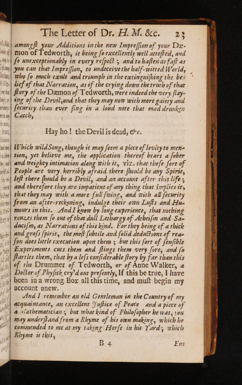 ‘Wih) amongft your Additions inthe new Impreffion of your Dx- wf} mon of Tedworth, zt being foexcellently well attefted, and imiint fo unexceptionably in every refpect 5 and to haften as faft as Ninny) you can that Imprejfion, to undeceive the half-witted World, Nitia,) ho fo much esxult and triumph in the exctinguifhing the bez ° Vtt) def of that Narration, as if the crying down the truth of that mit) ftory of the Demon of Tedworth, were indeed the very flay- ww) ag of the Devil,and that they may now with more gaiety and inanys| fecurity than ever fing in a loud note that mad drunken trite ai} Catch, Hay ho! the Devil is dead, ec. i ulw| Which wildSong, though it may feem a piece of levity to men- ili\| tion, yet believe me, the application thereof bears a fober inl and weighty intimation along with it, viz. that thefe fort of wile) People are very horribly afraid there {hould be any Spirte, win) Left there (hould be a Devil, and an account after this lifes ai) and therefore they are impatient of any thing that implies it, wiini| that they may with amore full fwing, and with all fecurity im | from an after-reckoning, indulge their own Lufts and Hua i (ii) mours in thts. And I know by long experience, that nothing a ig) rouxes them fo out of that dull Lethargy of Arhei[m and Sa- I | duci{m, as Narrations of this kind. For they being of a thick | and grofs {pirit, the mo(t fubtile and folid deduttzons of rea- | i) fon does little execution upon them ; but this fort of fenfible 4) Experiments cuts them and ftings them very fore, and fo id si ql} feartles them, that by a lefs confiderable ftory by far than this | 1 Of the Drummer of Tedworth, or of Anne Walker, 2 vit Doctor of Phyfick cry'd our prefently, If this be true, I have a ;,) been ina wrong Box allthis time, and muft begin my &gt; f account anew. ii And I remember an old Gentleman in the Country of my it “yj | acquaintance, an excellent Fuftice of Peace. and a piece of Hl | &amp; Wathematician but what kind of Philofopher he was, \ou iy | may underftand from a Rhyme of his own making, which he t y(t | commended to me at my taking Horfe in his Yard; which WT ee rn as ies aka Nn: li 1 = os &lt;i At a bs Souk i. ane a: 2, 1 inept nA } Ehyme w this, ht