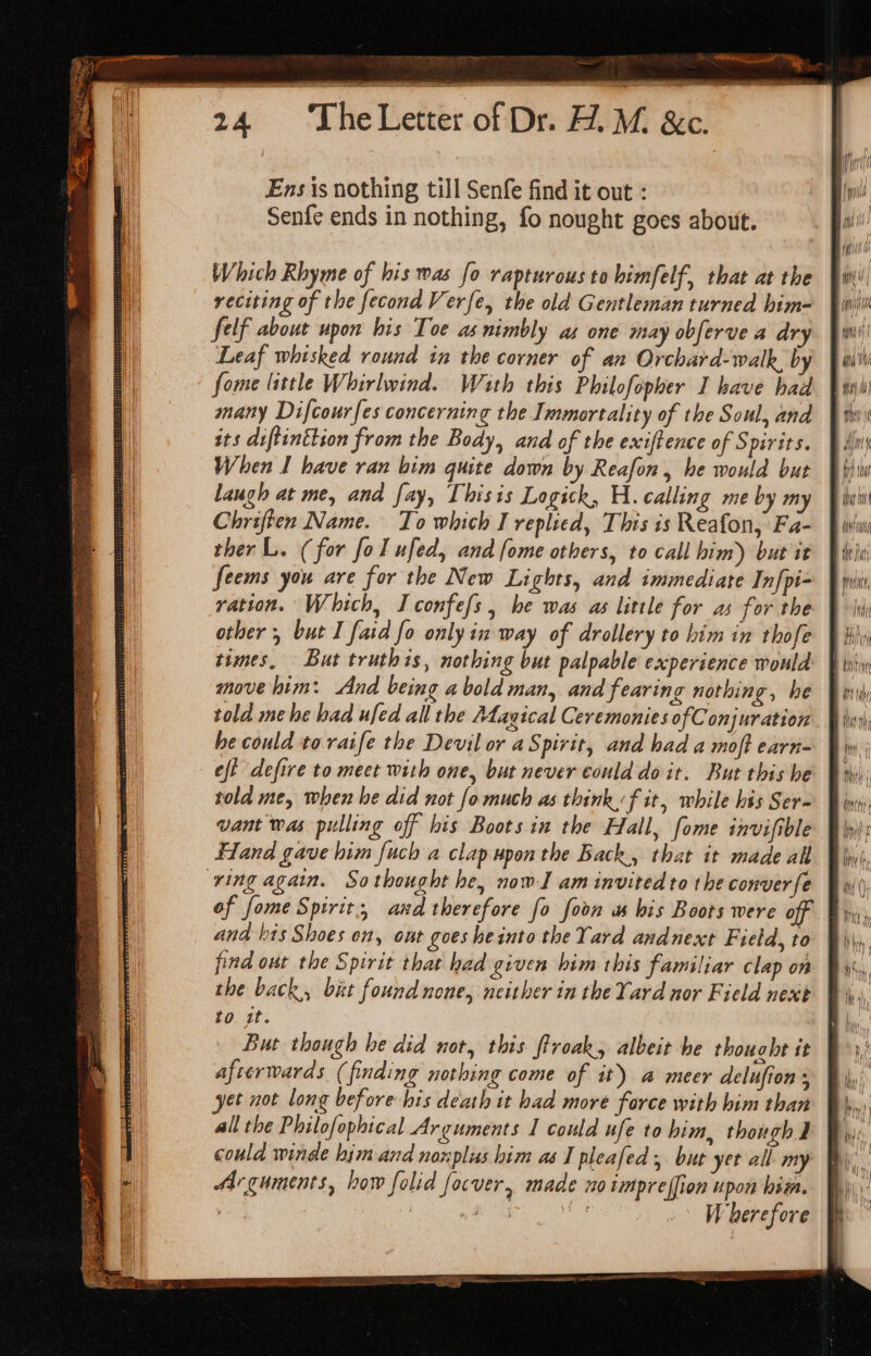 Se ee es Letter of Dr. HM. &amp;c. Ens is nothing till Senfe find it out : Senfe ends in nothing, fo nought goes about. Which Rhyme of his mas fo rapturous to bimfelf, that at the reciting of the fecond Verfe, the old Gentleman turned him- felf about upon his Toe as nimbly as one may obferve a dry Leaf whisked round in the corner of an Orchard-walk, by fome little Whirlwind. With this Philofopber I have had many Difcour{es concerning the Immortality of the Soul, and its diftinttion from the Body, and of the exiftence of S pirits. When I have ran bim quite down by Reafon, he would but laugh at me, and fay, Thisis Logick, H. calling me by my Chriften Name. To which I replied, This is Reafon, Fa- ther L. (for fol ufed, and fome others, to call him) but it feems you are for the New Lights, and immediate Infpi- ration. Which, I confefs, he was as little for as for the other , but I faid fo only in way of drollery to him in thofe times, But truthis, nothing but palpable experience would move him: And being abold man, and fearing nothing, he told mehe had ufed all the Atagical Ceremonies ofConjuration he could to raife the Devil or a Spirit, and had a moft earn- eft defire to meet with one, but never could doit. But this he told me, when he did not fomuch as think. f it, while his Ser- vant was pulling off his Boots in the Hall, fome invifible Hand gave him fuch a clap upon the Back, that it made all ving again. Sothought he, now] am invited to the conver fe of fome Spirit, and therefore fo foon as his Boots were off ana his Shoes on, ont goes heinto the Yard andnext Field, to find out the Spirit that had given him this familiar clap on the back, bit found none, neither in the Yard nor Field next to it. T But though he did not, this ftroak, albeit he thought it B's, afterwards (finding nothing come of it) a meer delufion , | yet not long before his death it had more force with him than all the Philofophical Arguments I could ufe to him, though I could winde himand nonplus him as I pleafed ; but yet all my Arguments, how folid focver, made 10 impreffion upon bis. Wherefore