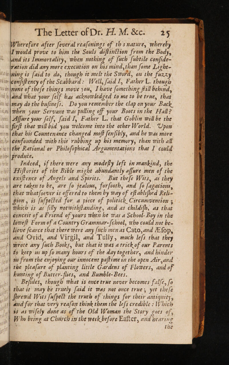 Wherefore after feveral reafonings of ths nature, whereby I would prove to him the Souls diftinttion from the Body, land its Immortality, when nothing of {uch [ubtile confide- ration did any more execution on his mind,than fome Light- “in lgsng is [aid to do, though it melt the Sword, on the fuzzy in \eonfiftency of the Scabbard: Well, faid I, Father L. though ‘ity Ipone of thefe things move you, I have fomething fill behind, ‘ul \tand What your [elf has acknowledged to me to be true, that il \anay do the bufine{s. Do you remember the clap on your Back. il when your Servant was pulling off your Boots inthe Hall? i, | Affure your felf, faid I, Father L. that Goblin will be the in firft that will bid you welcome into the other World. Upon n | that his Countenance changed moft fenfibly, and he was more ‘«teonfounded with this rubbing up bis memory, than with all \wit\the Rational or Philofophical Argumentations that I could Wapronute, ee Se Tet , | niu! ~ Indeed, if there were any modefty left in mankind, the i Hliftories of the Bible might abundantly affure men of the wil | exifFence of Angels and Spirits. But thefe Wits, as they lh wl are taken to be, are fo jealous, forfooth, and fo fagaciouws, i iy | that whatfoever ss offered to them by way of effablifhed Reli- } jum) gion , as [ufpetted for a piece of politick Circumvention ; hile) hich is as filly notwithftanding, and as childifh, as that ww) €oncert of a Friend of yours when be was a School- Boy in the va wii Loweft Form of a Country Grammar-{chool, who could not be- || lieve fcarce that there were any fuch men as Cato,and FEfop, wit and Ovid, and Virgil, and Tully, much lefs that they i wrote any fuch Books, but that it was a trick of our Parents | to keep ws up fo many hours of the day together, and hinder : ns from the enjoying our innocent paftimein the open Airand | »| the pleafure of planting little Gardens of Flowers, and of i | hunting of Butter-flies, and Bumble-Bees. - ' Befides, though what is once true never becomes falfe, fo 4 that it may be truely faid 1t was not once true, yet thee fhrewd Wits [ufpett the truth of things for their antiquity, t! and for that very reafou think them the lefs credible : Which I 4s as wifely done as of the Old Woman the Story goes of, Wi iG et ee ee ae