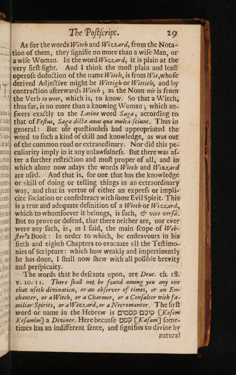 As for the words Witch and Wizzard, from the Nota- 1 Pl =| viv | awife Woman. Inthe wordWszzard, it is plain at the And I think the moft plain and leaft derived Adjective might be Wirttigh or Wittich, and by the Verb to weer, whichis, to know. So that a Witch, that of Feffus, Sage difte anus que multa [ciunt, Thusin But ufe queftionlefs had appropriated the ip} UM A aHodbina p VALLE by air? b Li “i 3. : = = M = = =% &gt; =&gt; Se eS ae ee ee STS ae “&gt; Se I AD a a a OD a Bi a A of the common road or extraordinary. Nor did this pe- culiarity imply in it any unlawfulnefs. But there was af- ter a further reftriction and moft proper of all, and in which alone now adays the words Witch and Wizzard are ufed. Andthat is, for one that has the knowledge or skill of doing or telling things in an extraordinary way, and that in vertue of either an exprefs or impli- cite fociation or confederacy with fome Evil Spirit. This is a true and adequate definition of a Witeh or Wizzard, which to whomfoever it belongs, is fuch, &amp; vice verfa. But to prove or defend, that there neither are, nor ever were any fuch, is, as I faid, the main {cope of Web- fter’s Book :. In order to which, he endeavours in his nies of Scriptare: which how weakly and impertinently he has done, I fhall now fhew with all poflible brevity and perfpicuity. ; ' The words that hedefcants upon, are Deut. ch. 18. v.10.11. There fhalt not be found among you any one that ufeth divination, or an obferver of times, or an En- chanter, or aWitch, or a Charmer, or a Confulter with fa- miliar Spirits, or aWizzard, or a Necromancer, The firft word or name in the Hebrew is DNDP OD CKofem Kefamim] a Diviner. Here becaufe DOP [Kafam] fome- times has an indifferent fence, and fignifies to divine by natural sree : — mane awe ry Oe Sym ge GR . yi tA eee i ~ ” . easy Oa a Dae eect a ee ars Le ne es